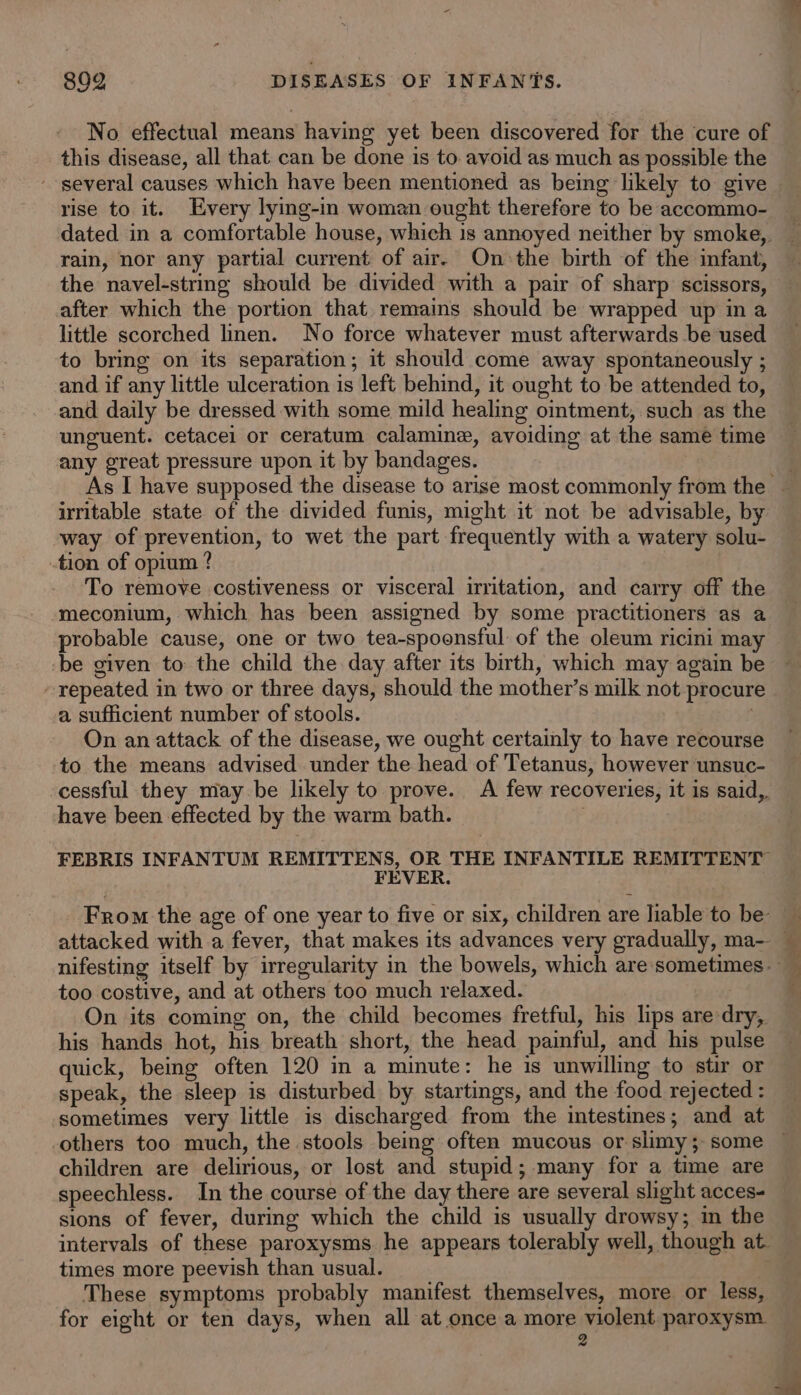 No effectual means having yet been discovered for the cure of this disease, all that: can be done is to avoid as much as possible the rise to it. Every lying-in woman ought therefore to be accommo- dated in a comfortable house, which is annoyed neither by smoke,. rain, nor any partial current of air. On the birth of the imfant, the navel-string should be divided with a pair of sharp scissors, after which the portion that. remains should be wrapped up in a little scorched linen. No force whatever must afterwards be used to bring on its separation; it should come away spontaneously ; and if any little ulceration is left behind, it ought to be attended to, and daily be dressed with some mild healing ointment, such as the unguent. cetacei or ceratum calamine, avoiding at the same time any great pressure upon it by bandages. irritable state of the divided funis, might it not be advisable, by way of prevention, to wet the part frequently with a watery solu- tion of opium ? To remove costiveness or visceral irritation, and carry off the meconium, which has been assigned by some practitioners as a probable cause, one or two tea-spooensful of the oleum ricini may -be given to the child the day after its birth, which may again be - repeated in two or three days, should the mother’s milk not procur a sufficient number of stools. On an attack of the disease, we ought certainly to have recourse to the means advised under the head of Tetanus, however unsuc- cessful they may be likely to prove. A few recoveries, it is said,. have been effected by the warm bath. FEBRIS INFANTUM REMITTENS, OR THE INFANTILE REMITTENT FEVER. From the age of one year to five or six, children are liable to be: nifesting itself by irregularity in the bowels, which are sometimes. too costive, and at others too much relaxed. aia On its coming on, the child becomes fretful, his lips are dry, his hands hot, his breath short, the head painful, and his pulse quick, being often 120 in a minute: he is unwilling to stir or speak, the sleep is disturbed by startings, and the food rejected : sometimes very little is discharged from the intestines; and at others too much, the stools being often mucous or slimy; some children are delirious, or lost and stupid; many for a time are speechless. In the course of the day there are several slight acces- sions of fever, during which the child is usually drowsy; in the intervals of these paroxysms he appears tolerably well, though at. times more peevish than usual. These symptoms probably manifest themselves, more or less, for eight or ten days, when all at once a more violent paroxysm. 2 EPS