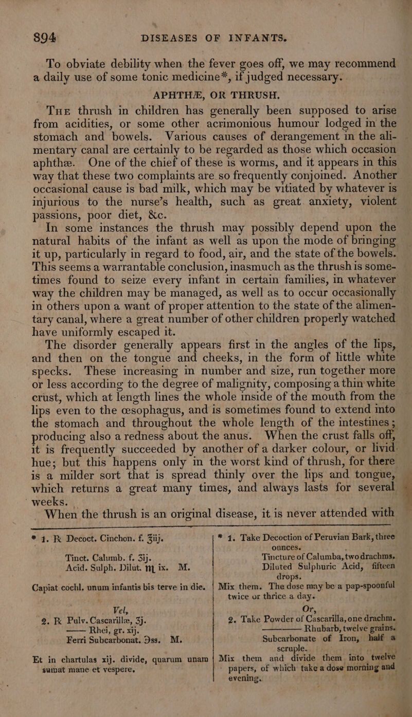 To obviate debility when. the fever goes off, we may recommend a daily use of some tonic medicine*, if judged necessary. . APHTHA, OR THRUSH, Tne thrush in children has generally been supposed to arise from acidities, or some other acrimonious humour lodged in the stomach and bowels. Various causes of derangement in the ali- mentary canal are certainly to be regarded as those which occasion aphthe. One of the chief of these is worms, and it appears in this way that these two complaints are so frequently conjomed. Another occasional cause is bad milk, which may be vitiated by whatever is injurious to the nurse’s health, such as great. anxiety, violent passions, poor diet, &amp;c. In some instances the thrush may possibly depend upon the natural habits of the infant as well as upon the mode of bringing it up, particularly in regard to food, air, and the state of the bowels. This seems a warrantable conclusion, inasmuch as the thrush is some- times found to seize every infant in certain families, in whatever in others upon a want of proper attention to the state of the alimen- tary canal, where a great number of other children properly watched have uniformly escaped it. The disorder generally appears first in the angles of the lips, and then on the tongue and cheeks, in the form of little white specks. These increasing in number and size, run together more or less according to the degree of malignity, composing a thin white crust, which at length lines the whole inside of the mouth from the lips even to the cesophagus, and is sometimes found to extend into the stomach and throughout the whole length of the intestines ; producing also a redness about the anus. When the crust falls off, it is frequently succeeded by another of a darker colour, or livid. hue; but this happens only in the worst kind of thrush, for there is a milder sort that is spread thinly over the lips and tongue, which returns a great many times, and always lasts for several weeks. When the thrush is an original disease, it is never attended with Aeon oR ei Are SCOP Su be at a eee * 4. F Decoct. Cinchon. f. Ziij. * 4, Take Decoction of Peruvian Bark, three . ounces. : Tinct. Calumb. f. 3ij. Tincture of Calumba, two drachms. Acid. Sulph. Dilut. mix. M. Diluted Sulphuric Acid, fifteen drops. Capiat cochl, unum infantis bis terve in die. | Mix them. The dose may be a pap-spoonful } twice or thrice a day. Vel, Or &gt; 2. Fx Pulv. Cascarilli, 3). 2. Take Powder of Cascarilla, one drachm. Rhei, gr. xij. Rhubarb, twelve grains. Ferri Subcarbonat. Dss. M. Subcarbonate of Iron, half a scruple. a Et in chartulas xij. divide, quarum unam | Mix them and divide them into_ twelve suimat mane et vespere, + papers, of which take a dose morning and evening. i