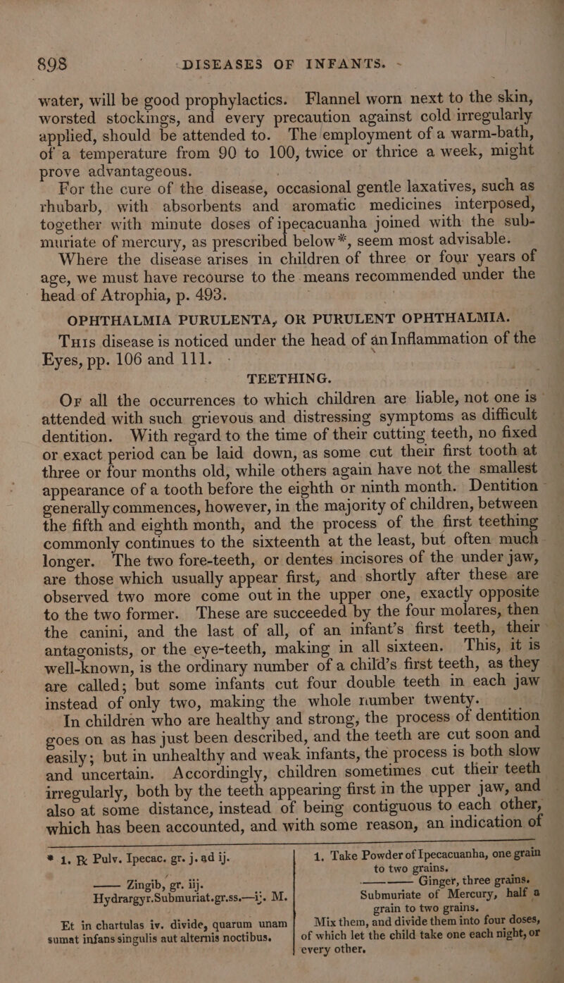 water, will be good prophylactics. Flannel worn next to the skin, worsted stockings, and every precaution against cold irregularly applied, should be attended to. The employment of a warm-bath, of a temperature from 90 to 100, twice or thrice a week, might prove advantageous. / | For the cure of the disease, occasional gentle laxatives, such as rhubarb, with absorbents and aromatic medicines interposed, together with minute doses of ipecacuanha jomed with the sub- muriate of mercury, as prescribed below*, seem most advisable. Where the disease arises in children of three or four years of age, we must have recourse to the means recommended under the head_of Atrophia, p. 493. | OPHTHALMIA PURULENTA, OR PURULENT OPHTHALMIA. Tuts disease is noticed under the head of an Inflammation of the Eyes, pp. 106 and 111. } TEETHING. Or all the occurrences to which children are lable, not one is” attended with such grievous and distressing symptoms as difficult dentition. With regard to the time of their cutting teeth, no fixed or exact period can be laid down, as some cut their first tooth at three or four months old, while others again have not the smallest appearance of a tooth before the eighth or ninth month. Dentition © generally commences, however, in the majority of children, between the fifth and eighth month, and the process of the first teething commonly continues to the sixteenth at the least, but often much longer. The two fore-teeth, or dentes incisores of the under jaw, are those which usually appear first, and shortly after these are observed two more come out in the upper one, exactly opposite to the two former. These are succeeded by the four molares, then the canini, and the last of all, of an infant’s first teeth, their antagonists, or the eye-teeth, making in all sixteen. This, it is © well-known, is the ordinary number of a child’s first teeth, as they are called; but some infants cut four double teeth in each jaw instead of only two, making the whole mumber twenty. In children who are healthy and strong, the process of dentition goes on as has just been described, and the teeth are cut soon and easily; but in unhealthy and weak infants, the process is both slow and uncertain. Accordingly, children sometimes cut their teeth irregularly, both by the teeth appearing first in the upper jaw, and also at some distance, instead of being contiguous to each other, which has been accounted, and with some reason, an indication of Ne * 4, Pulv. Ipecac. gr. j.ad ij. 1, Take Powder of Ipecacuanha, one grain } to two grains, Zingib, gr. iij. —— Ginger, three grains. Hydrargyr.Submuriat.gr.ss.—i;. M. Submuriate of Mercury, half a grain to two grains. Et in chartulas iv. divide, quaram unam| Mix them, and divide them into four doses, sumat infans singulis aut alternis noctibus. of which let the child take one each night, or every other.