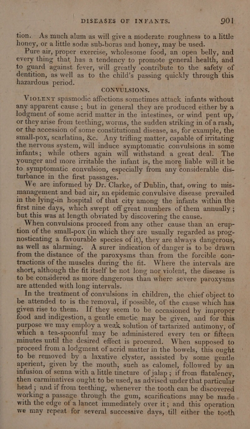 tion. As much alum as will give a moderate roughness to a little honey, or a little sode sub-boras and honey, may be used. Pure air, proper exercise, wholesome food, an open belly, and every thing that has a tendency to promote general health, and to guard against fever, will greatly contribute to the safety of _ dentition, as well as to the child’s passing quickly through this hazardous period. ‘ , CONVULSIONS. VIOLENT spasmodic affections sometimes attack infants without any apparent cause ; but in general they are produced either by a lodgment of some acrid matter in the intestines, or wind pent up, or they arise from teething, worms, the sudden striking in of a rash, or the accession of some constitutional disease, as, for example, the small-pox, scarlatina, &amp;c. Any trifling matter, capable of irritating the nervous system, will induce symptomatic convulsions in some infants; while others again will withstand a great deal. The younger and more irritable the infant is, the more liable will it be to symptomatic convulsion, especially from any considerable dis- turbance in the first passages. We are informed by Dr. Clarke, of Dublin, that, owing to mis- management and bad air, an epidemic convulsive disease prevailed in the lying-in hospital of that city among the infants within the first nine days, which swept off great numbers of them annually ; but this was at length obviated by discovering the cause. When convulsions proceed from any other cause than an erup- tion of the small-pox (in which they are usually regarded as prog- nosticating a favourable species of it), they are always dangerous, as well as alarming. A surer indication of danger is to be drawn from the distance of the paroxysms than from the forcible con- tractions of the muscles during the fit. Where the intervals are short, although the fit itself be not long nor violent, the disease is to be considered as more dangerous than where severe paroxysms are attended with long intervals. In the treatment of convulsions in children, the chief object to be attended to is the removal, if possible, af the cause which has given rise to them. If they seem to be occasioned by improper food and indigestion, a gentle emetic may be given, and for this purpose we may employ a weak solution of tartarized antimony, of which a tea-spoonful may be administered every ten or fifteen minutes until the desired effect is procured. When supposed to proceed from a lodgment of acrid matter in the bowels, this ought to be removed by a laxative clyster, assisted by some gentle aperient, given by the mouth, such as calomel, followed by an infusion of senna with a little tincture of jalap ; if from flatulency, then carminatives ought to be used, as advised under that particular head ; and if from teething, whenever the tooth can be discovered working a passage through the gum, scarifications may be made. with the edge of a lancet immediately over it; and this operation we may repeat for several successive days, till either the tooth