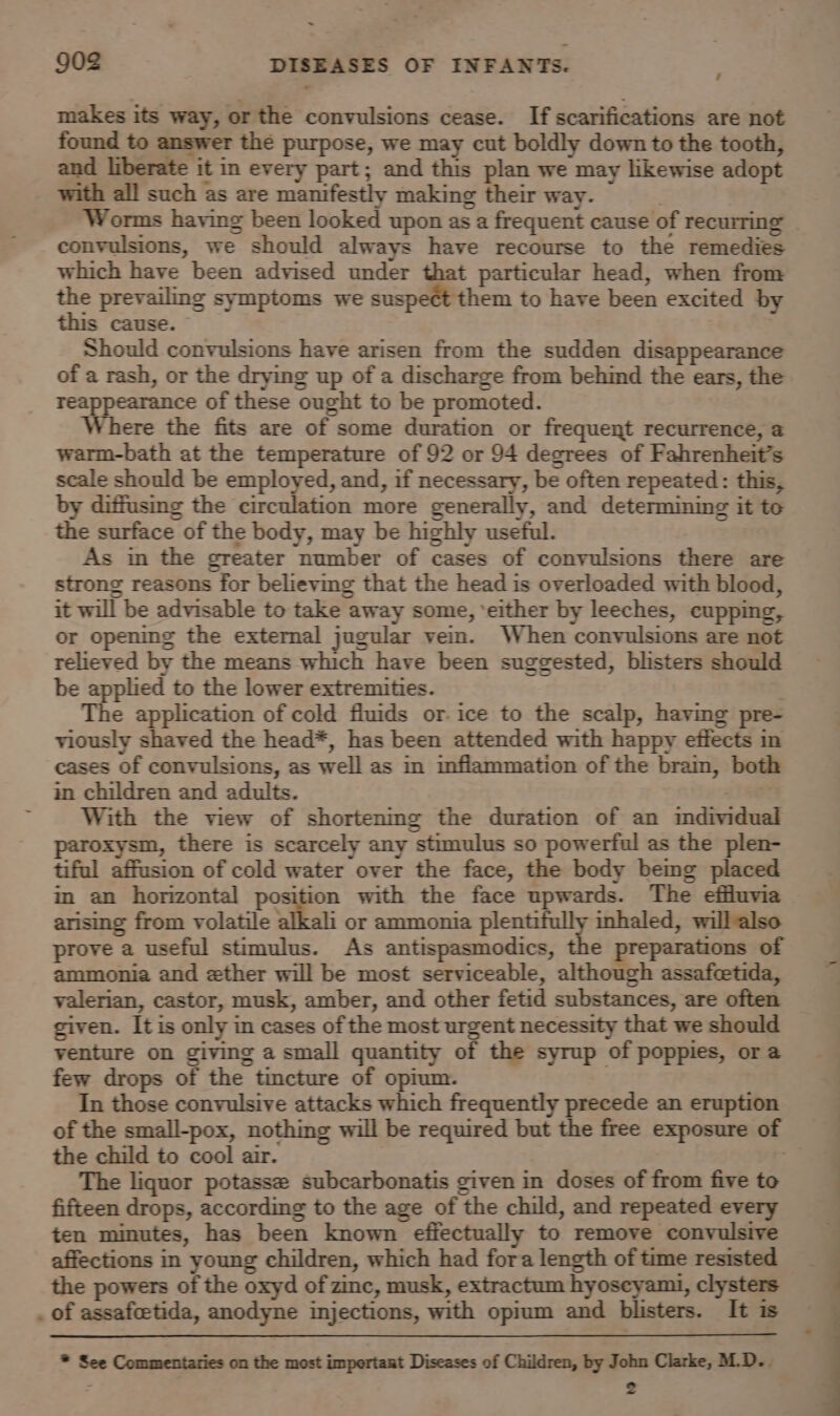 makes its way, or the convulsions cease. If scarifications are not found to answer the purpose, we may cut boldly down to the tooth, and liberate it in every part; and this plan we may likewise adopt with all such as are manifestly making their way. . Worms having been looked upon as a frequent cause of recurring convulsions, we should always have recourse to the remedies which have been advised under that particular head, when from the prevailing symptoms we suspect them to have been excited by this cause. © Should convulsions have arisen from the sudden disappearance of a rash, or the drying up of a discharge from behind the ears, the reappearance of these ought to be promoted. Where the fits are of some duration or frequent recurrence, @ warm-bath at the temperature of 92 or 94 degrees of Fahrenheit’s scale should be employed, and, if necessary, be often repeated : this, by diffusing the circulation more generally, and determining it te the surface of the body, may be highly useful. | As in the greater number of cases of convulsions there are strong reasons for believing that the head is overloaded with blood, it will be advisable to take away some, ‘either by leeches, cupping, or opening the external jugular vein. When convulsions are not relieved by the means which have been suggested, blisters should be applied to the lower extremities. The application of cold fluids or-ice to the scalp, having pre- viously shaved the head*, has been attended with happy effects in cases of convulsions, as well as in inflammation of the brain, both in children and adults. With the view of shortening the duration of an individual paroxysm, there is scarcely any stimulus so powerful as the plen- tiful affusion of cold water over the face, the body bemg placed im an horizontal position with the face upwards. The effluvia arising from volatile alkali or ammonia plentifully inhaled, willalso prove a useful stimulus. As antispasmodics, the preparations of ammonia and ether will be most serviceable, although assafcetida, valerian, castor, musk, amber, and other fetid substances, are often given. It is only in cases of the most urgent necessity that we should venture on giving a small quantity of the syrup of poppies, or a few drops of the tincture of opium. In those convulsive attacks which frequently precede an eruption the child to cool air. The liquor potasse subcarbonatis given in doses of from five to fifteen drops, according to the age of the child, and repeated every ten minutes, has been known effectually to remove convulsive affections in young children, which had fora length of time resisted the powers of the oxyd of zinc, musk, extractum hyoseyami, clysters . of assafcetida, anodyne injections, with opium and blisters. It is * See Commentaries on the most impertaut Diseases of Children, by John Clarke, M.D.. : 2 = ?