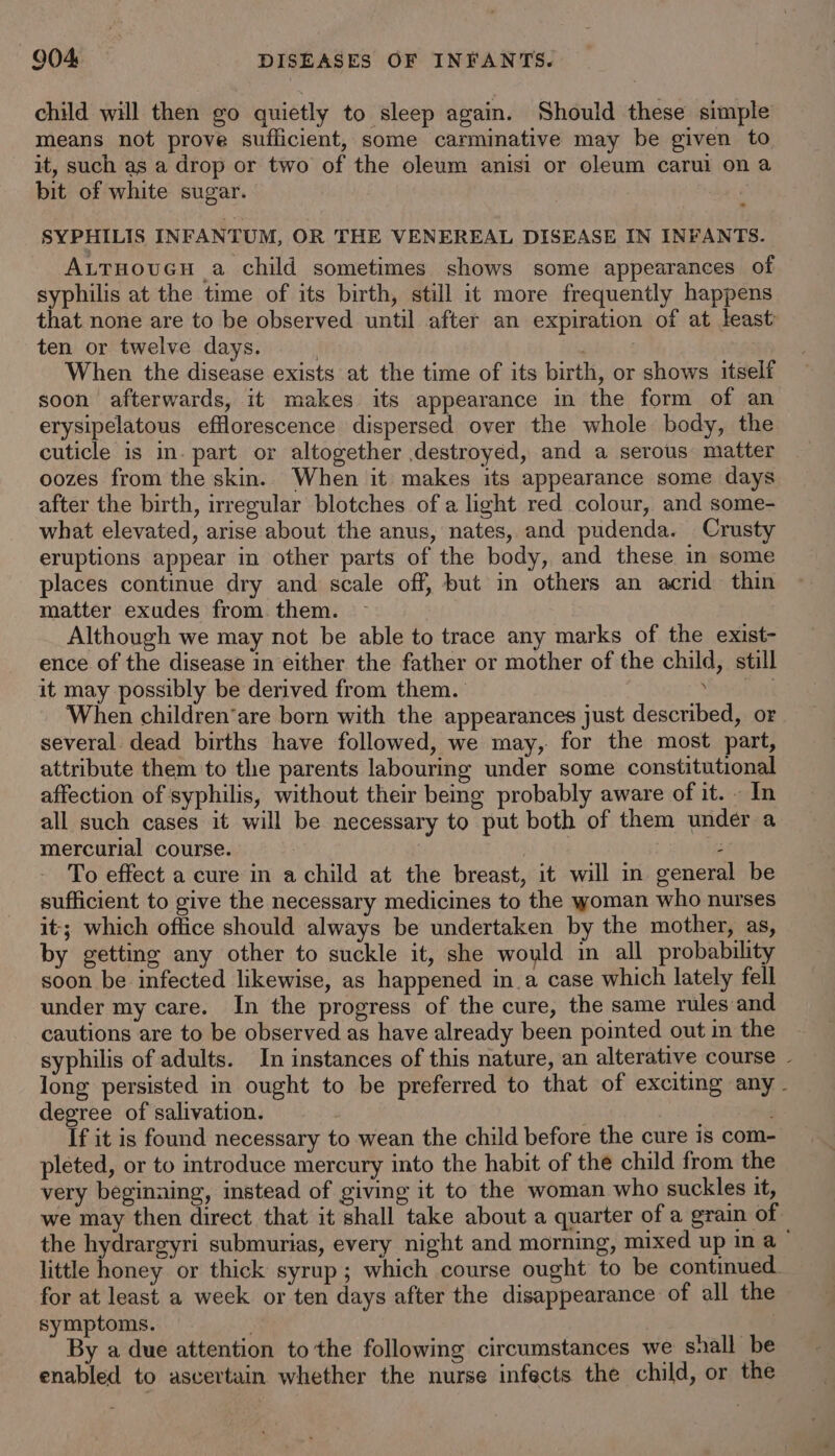 child will then go quietly to sleep again. Should these simple means not prove sufficient, some carminative may be given to it, such as a drop or two of the oleum anisi or oleum carul on a bit of white sugar. SYPHILIS INFANTUM, OR THE VENEREAL DISEASE IN INFANTS. Auruoucu a child sometimes shows some appearances of syphilis at the time of its birth, still it more frequently happens that none are to be observed until after an expiration of at least ten or twelve days. | , When the disease exists at the time of its birth, or shows itself soon afterwards, it makes its appearance in the form of an erysipelatous efflorescence dispersed over the whole body, the cuticle is in. part or altogether destroyed, and a serous matter oozes from the skin. When it makes its appearance some days after the birth, irregular blotches of a light red colour, and some- what elevated, arise about the anus, nates, and pudenda. Crusty eruptions appear in other parts of the body, and these in some places continue dry and scale off, but in others an acrid thin matter exudes from. them. Although we may not be able to trace any marks of the exist- ence of the disease in either the father or mother of the child, still it may possibly be derived from them. bai When children’are born with the appearances just described, or several dead births have followed, we may, for the most part, attribute them to the parents labouring under some constitutional affection of syphilis, without their being probably aware of it. In all such cases it will be necessary to put both of them under a mercurial course. : To effect a cure in a child at the breast, it will in general be sufficient to give the necessary medicines to the woman who nurses it; which office should always be undertaken by the mother, as, by getting any other to suckle it, she would in all probability soon be infected likewise, as happened in a case which lately fell under my care. In the progress of the cure, the same rules and cautions are to be observed as have already been pointed out in the syphilis of adults. In instances of this nature, an alterative course - long persisted in ought to be preferred to that of exciting any - degree of salivation. If it is found necessary to wean the child before the cure is com- pleted, or to introduce mercury into the habit of the child from the very beginaing, instead of giving it to the woman who suckles it, we may then direct that it shall take about a quarter of a grain of the hydrargyri submurias, every night and morning, mixed up in a — little honey or thick syrup; which course ought to be continued. for at least a week or ten days after the disappearance of all the symptoms. By a due attention tothe following circumstances we snall be enabled to ascertain whether the nurse infects the child, or the