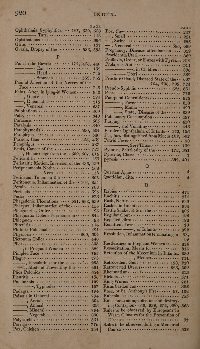 Peristaltic Motion, Inversion of the 436, 439 Peripneumonia Notha -- 168 Vera 158 Perineum, Tumor in the --- 605 Peritoneum, Inflammation of the- + 194, 854 Pernio - 788 Pertussis «ceercccocvccscsvecseves 395 Pestis 273 Phagedenic Ulcerations -+++ 621, 628, 639 Pharynx, Inflammation of the-++-+++++ 156 Phlegmasiz, Order -- 96 Phlegmatia Dolens Puerperarum:+++++ 844 Phlegmon 98 Phrenitis + 114 Phthisis Pulmonalis - + 497 Phymosis ais ape Revie laud a eee oa venereners 600, 604 Pictonum Colica -- - 440 308 822 7&amp;2 973 283 981 @eoeeseeeeeoe eee ees eteesneeve ©CCeeeeeeeee tees eee oeoeeeweeeceeeeesn , in Pregnant Women, -+++++++-- Pimpled Face ----- Plague --- --, Inoculation for the +-- ——--, Mode of Preventing the---- Plica Polonica -+- Pleuritis Pneumonia -, Typhodes++-++++-+ eeteeranreerer ee eoeereene e@soeeeeoeeeeerr sete even ee ©eereeees ® Ceeeeneeoe 156 159 167 194. 794 804 306 794 oer epeeeereaeoeeesed Podagra Poisons in General ---- —, Neriale+svecereeecesnceces ———, Animal ———, Mineral - , Vegetable --- 800 Polysarchia svee O31 Porrigo+++ereesrsecescteccacceses 76 Pox, Chicken ee ee 954, eeceereeeerees eevee ren eoeoeeveeeeeeoereeeeeoe eoreereee ee tes eeceevereneec ere eee eee ~ 920 INDEX. : PAGE PAGE Ophthalmia Syphylitica oe 197, 630, 658 Pox, Cows COe ee OTeoeseeenses Sese 247 Se AAS + sn 2's + 8 ys eens 118 | ce, Small ws es berge &gt; cone vse cneee Opisthotonos sees esee eeecesee cess 38G —-, Swine Co ee eeee reertccsecseses DHE Otitis eee eeeoe cercereeree cesoesse 439 —-, Venereal +seeccsescccvvece 596, 629 Ovaria, Dropsy of the ++ «+++ ++ 536, 553 Pregnancy, Diseases attendant on++-- 819 Pp Procidentia Uteri ++++++sseseeseeeee 869 : Profluvia, Order, or Fluxes with Pyrexia 312 Pain in the Bowels ++ +++ 172,:436, 440 | Prolapsus Ani ++++.-+.seeeesseseees 311 een Py neues ovaihetele eeiats @ allen d vo,eKe 132 -——- —-, in Children. ..-..... 6+ 896 ea eee cere ceeses e@ceeve TAA x ULEr Tote’ 5's 5 aleiere vio ianatere 869 - Stomach +++++*++-+ 352, 753 | Prostate Gland, Diseased State of the- + 607 Painful Affection of the Nerves of the 704,706, 709, 724 TP ACC eae esi 4 &amp;.cus.@ ale! eels ol cies ecelete «o's, 6 vane) Pseudo-Syphilis © ¢6@ 66:0!) olele eis lele 625, 651 Pains, After, in lying-in Women---+-- 840 Psora Ce ee ee eC Se i ee re 78 , Gouty cece cecere oseevees 494, Puerperal Convulsions: ++ ¢+sseeeees 826 ——., Rheumatic+-++++++seeeeeseeee 213 ——-—.-, Fever «- ce rtescevereecces SHY -——, Venereal cose cores ers cecees G57 ——-—-, Mania --ceccesccscverece 490 Palpitations +++++sesseeeeeeeeeeres 409 -—-, State, Diseases of the-++-++ 839 ' Palsy ee eeeeee covecescce esesevee 340) Pulmonary Consumption:+++++ssees. 497 Paracusis ee ererccsvervececcceene GBF Purging cceces edesiseess nine weece ab Paralysis Co eercecrereececcceceses 34() , and Vomiting: ++++seeserees 446 Paraphymosis ++++++++++++++++ 600, 604 | Purulent Ophthalmia of Infants-- 120, 126 Paraplegia +++eecesseee eceesseses 340 | Pus, how distinguished from Mucus 102, 502 Passion, Iliac ++++++e+e+e+e+e+ 436, 439 | Putrid Fever-+ ssececceecscecedsces 58 Pemphigus ee ereccersececrccescces POX ——————., Sore Throat-+-.sseccese 139 Penis, Cancer of the «++++++++++++e++ 724 | Pylorus, Scirrhosity of the-+++++ 172, 351 , Hemorrhage from the- - 600, 607, 616 Pyrexia, Classe+e+ssesccecsececees 4 Pericarditis -ccsccccsssescscesseve 16G Pyrosis e800 Ce eeeseet toseece S52, 401 Q Quartan-Ague +seeeercececssccevee 4 Quotidian, ditto ++ ++seccscerssceee 4, R . Rabies Soe veer er eeeecegosesseresees 491 Rachitis ++ eessccccecccecececcces 574 Rash, Nettle-+++++eescecnesetecees J89 Rashes in Infants++++++eeseeesseses B84 Rattle Snake, Bite of the-«++++...6++ 806 Regular Gout ++ e+ eeseeessececcces 196 Repelled Citto seeereccevrceseccens 498 Remittent Fever 20 , Of Infants+++esceses 899 Resolution, Inflammationterminatingin 98, 99 Restlessness in Pregnant Women-+++++ g94 Resuscitation, Means fore+++..eees+ 814 Retention of the Meconium in Infants,. 880 « Mensese s's\c0 con ele 711 Retrocedent Gout ++++-++++++++ 198, 210 Retroverted Uterus:+++++++e+++ 823, 809 denen . “Ricketses+erssserewecccetacscvees 574 Ring Worms eceeeccerrasseeeee os FOL Risus Sardonicus+++++eeseescereres 386 Rose, or St. Anthony’s Fire-+++++ 97, 108° Rubeola Coe rere ce ewer rece eeresee 955 Rules for avoiding infection and destroy- ing Contagion-+ 68, 232, 272, 320, 868 — Rules to be observed by Europeans~in Warm Climates for the Prevention of Diseases *¢eee* eeecscsceeervvece Rules to be observed during a Mercurial Course ee ee 632 92