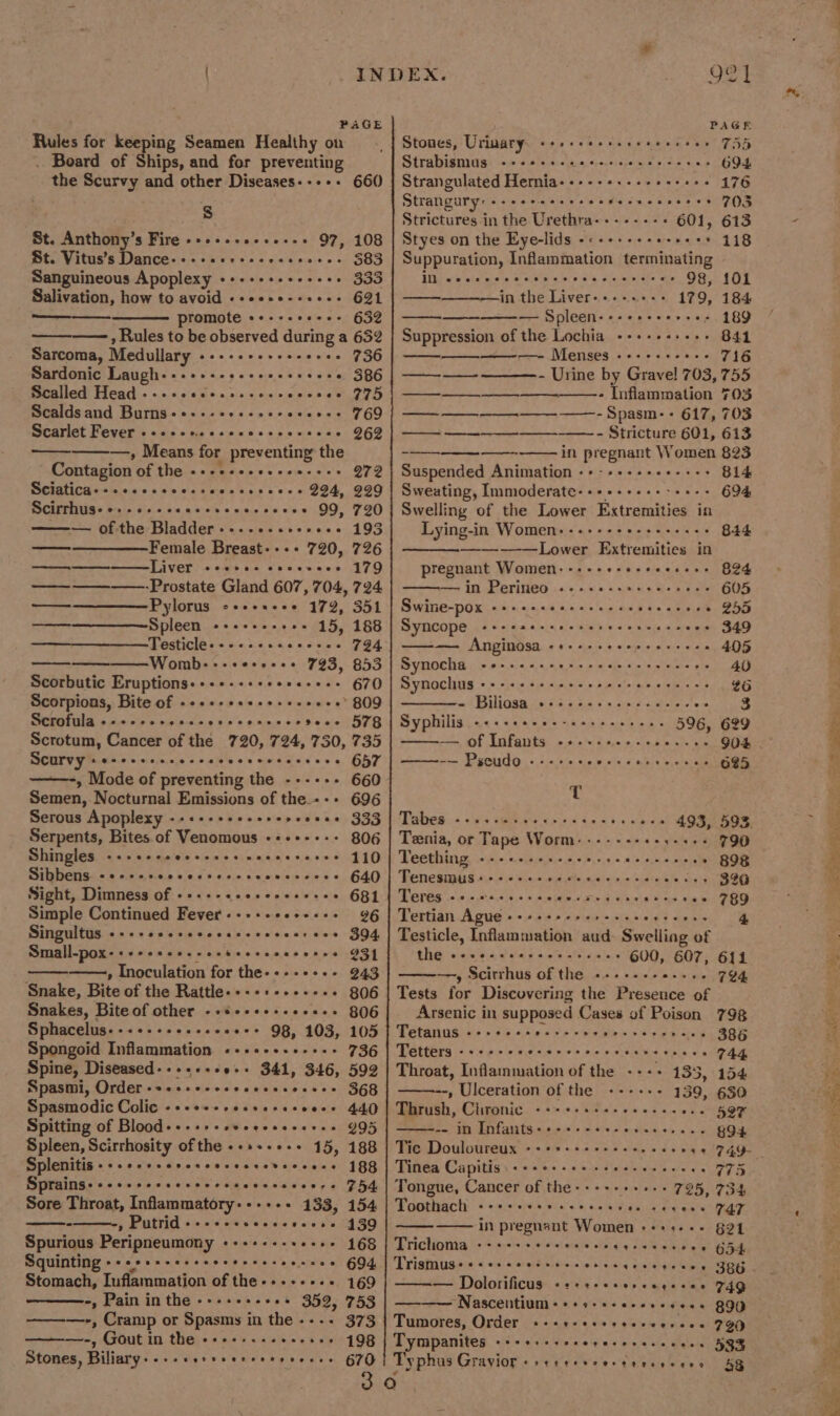 ¥ / INDEX. i OS PAGE PAGER Rules for keeping Seamen Healthy on Stones, Urinary. +++ -++++eeeeeeeceee 75d . Board of Ships, and for preventing Strabismus --++++-seeeseereeeeees 694 the Scurvy and other Diseases----- 660 | Strangulated Hernia------.---++-++-- 176 Strangury:+++eeseeeeee Secncensas &gt; 703 S Strictures in the Urethra-------- 601, 613 St. Anthony’s Fire -++++-.+-e-++ 97, 108 | Styes on the Eye-lids -&lt;++++++++++++ 118 Dts Vitus’s Dance -.o:&lt; «ise 00 eo 08 m0:0 oe 5839 Sanguineous Apoplexy -+--+++++++++ 333 Salivation, how to avoid -+eese-+e+e- G21 promote e+--++e+++ 632 —— , Rules to be observed during a 632 Sarcoma, Medullary ----------- sees 736 Sardonic Laugh---+++-+2+eeesseeee 386 Scalled Head --- ercees 775 Scaldsand Burns++.-scecssecsceves 69 Scarlet Fever ---eeeccccccccescseee QG69 —, Means for preventing the Contagion of the --++++++.+20--+- 272 Sciatica: +.+secccessecsseseees 294, 999 Scirrhus- «: evececcseses 99, 790 —— ofthe Bladder --.-+..++++++ 193 ———————Female Breast---- 720, 726 Liver. «ceece coccvece 179 ——_——-——Prostate Gland 607, 704, 724 ——————Pylorus -+++++++ 172, 351 Spleen i a ane Sree ose a5, 188 TPOStiCle s-&lt; =: S:4, 6:4 4, = 0) apne 794. Womb---+e-re-++ 793, 853 Scorbutic Eruptions«+++-++++++e-+++ 670 Scorpions, Bite of -+++++sese.+s+0++) 809 Scrofula «--ccccccccovcsescccedeee FTG Scrotum, Cancer of the 720, 724, 730, 735 Scurvy sescececseccccececeseceees 657 -—-, Mode of preventing the ------ 660 Semen, Nocturnal Emissions of the.--+ 696 Serous Apoplexy --++++++ssrercenes 333 ————— ee eee eee Serpents, Bites of Venomous -+++-+-- 806 Shingles ee ses eeeereees cee eere 580 110 Sibbens- «0 o.cccccvccscccsevecscces 640 Sight, Dimness of -+-+-«eeseseseeee 681 Simple Continued Fever-+-+-+++++++ 96 Singultus ere recersceracccesescess 3O4 Small-pox-++++see.-esteesccereces 931 » Inoculation for the----++-- 943 Snake, Bite of the Rattle---+1-..--++ 806 Snakes, Bite of other -+¢++++++eee++ 806 Sphacelus---+-+++.+sese++ 98, 103, 105 Spongoid Inflammation ---+-+-++-+++ 736 Spine, Diseased-----+-+0-+ 341, 346, 592 Spasmi, Order -++++++ccescsvsoeecs 368 Spasmodic Colic -+++++sesssseseece 44.0 Spitting of Blood-+++++eveceeeeeees 995 Spleen, Scirrhosity of the --++-++++ 15, 188 Splenitis + ++++++eccseeceereveccecs 188 Sprains: +++++essecseccsecccsvenre 754 Sore Throat, Inflammatory-----+ 133, 154 » Putrid ---eesscescecene 139 Spurious Peripneumony «-++--+-++-++ 168 Squinting ++eeessersesseeseseesees 694 Stomach, Iuflammation of the-----+++ 169 -, Pain in the ---+++-+++ 352, 753 ————-, Cramp or Spasms in the ---- 373 -, Gout in the ee eerece eerese 498 Stones, Biliary--+-+erssereerreeeee 670 Suppuration, Inflammation terminating TM ecesecees tp istered, puatererets ate 98, {01 in the Liver-+--.+-. 179, 184 pass Spleen----- oe ae vere ». 189 Suppression of the Lochia -+++++++-- 841 ee IVECTISOS | 210 604,85 says T16 ——- - Urine by Gravel 703, 755 ————______.____._—_- Inflammation 703 —_ ——_—__-——-—- Spasm- - 617, 703 — - Stricture 601, 613 -—--—_———--—— in pregnant Women 823 Suspended Animation -+-+-++++++-+++ 814 Sweating, Immoderate-+++----- sees 694 Swelling of the Lower Extremities in Lying-in Women:-.---- sus he yeee rack 844 Lower Extremities in pregnant Women: ---- treceecsses BF fasen\ BUD du EAP LYSE a 60's oy als, A sue sical oth ee 605 Swine-pox Ski si si ace Ss. a als oueldee ate aeteLs » BSD Syncope Be areas, ats) a) oven ty (ate! setts anabaleke 349 SS ee Anginosa Rin shin ie est uistetaleletataie 405 Synocha Ce ee ENS, he, oS Av Synochus © is wie be um Sah gl bye peel ebtarwia tetera ats 86 at POTISGS os) ocoei Sim 6 ie, herd-scmhclet&gt; aps 3 Syphilis Sy, Se ee ee 596, 699 See OE LIP ANNES ois; cates cioigsiies ate nie ee ai 904 Seteeereoenas HE EISEL LE), v0 4% Sie Core erstocsece 685 T Pateg 4 slaie tuner cael Suess hiv actin 493, 593. Tania, or Tape Worm: ------+- roses 390 Teething eUsie, tadbnisans a ele adie Gis eceLaveeete &gt; 898 Tenesmus+---+.. Pye tin ele pie cidt oats sbels 326 DEPEG oesepeitat tens 0 eats. aha 2 ela seeeees FBO9 Tertian Ague as hake S oliphaan = shee wits shmahe 4 Testicle, Inflammation aud- Swelling of EC) eres os, a hes aintw ate eye cass 600, 607, 611 —-, Scirrhus of the .-.-.-- esses 794 Tests for Discovering the Presence of Arsenic in supposed Cases of Poison 798 TetanitiSe as &gt;s5)4.-lee os sols secranes -22&gt; 386 Tetters seeere eereves Sine Ales SRS &lt;a 744. Throat, Inflammation of the --++ 135, 154 -, Ulceration of the ----+-- 139, 630 Thrush, hepa iC. s4 eck haat s wins, 4 e+e 5OF atest ct Infants B89 16 0 WL W'eo) O}-eie 4.4/5 -© aid 894. Tic Douloureux -+++++-++++-+.. see ee T4Q- - Tinea Capitis..--++-..-.. PERSE ABA FA 775 Tongue, Cancer of the----- teens 785, 734 Toothach -++:.- inst of ac 0l Sue eae cecene MAI in pregnant Women ++++-+- §21 Triclioma oe eewe See meee sense eere ee 654 Trismuse «ees eeeceeee tere ace eeses SRG t= Dalorificuseiarate ss. o1ace's lereke- alas 749 Sa AV ASCENITIOIE@ 0 4) 4[s ibs wis o'eiaichert 890 Tumores, Order «-++-esesesreerees 290 Tympanites ------ seeee 533 Typhus Gravior + setessrerttesreree 438 sep eeererseeesr