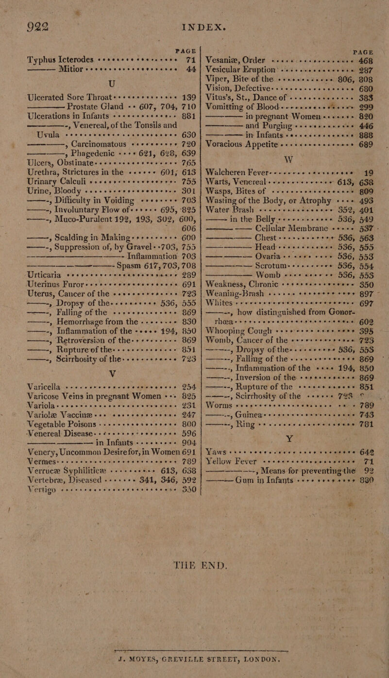 PAGE ; PAGE Typhus Icterodes «esesseesesresees 71 | Vesanivn, Order «es t:seseeeseceee 468 44. ——_—— Mitior eccecscersscvevrecece U ‘Ulcerated Sore Throat+++seeeccsesere 439 Prostate Gland -+ 607, 704, 710 Ulcerations in Infants «++++seseree++ 881 -, Venereal, of the Tonsils and TUvula ccorcrcvcccserescevcsscsvee G30) » Carcinomatous «+++se+se* 720 —., Phagedenic --++ 621, 648, 639 Ulcers, Obstinate++++e+ssecereseees 765 Urethra, Strictures in the «+++++ 601; 613 Urinary Calculi seesssseeerereeress 755 Urine, Bloody ...-seeeeesesereeses 301 -, Difficulty in Voiding -+++++++ 703 ~——-, Involuntary Flow of-+*+++ 695, 825 -——-, Muco-Puralent 192, 193, 302, 600, 606 ——-, Scalding in Making: +++++++++ 600 ——-, Suppression of, by Gravel+ +703, 755 Inflammation 703 Spasm 617,703, 708 Urticaria eesscercscccetoccceseess JRO Uterinus Furore«seccsseeceecseeess GOL Uterus, Cancer of the seseeceeessees 723 -, Dropsy of thes-+++es++++ 536, 555 ~——-, Falling of the -+++ercsseeess 869 -———--, Hemorrhage from the ----+--+ 830 ——-, Inflammation of the -++++ 194, 850 ——-, Retroversion of the-+++++-+-- 369 ——-, Ruptureofthe---+++++se+-++ 851 ~——-, Scirrbosity of the--++--++re--+ 723 Vv Varicella +-- Sole meats Aldiwieteiete eee ¢ Varicose Veins in pregnant Women --:- Variolas-seccesne. Variola Vaccine +++ sesccccccceves Vegetable Poisons -‘Venereal Disease: - 596 — in Infants 904 Venery, Uncommon Desire for, in Women 691 ao oeve ee Wt ne ee ee a ee 254. 825 Z51 247 800 e@eeveeeeoee es eoe oseee eoecetveooeoecvvee @oaveevaetereeoesee Vermes: + eeeeeesn e@eoeceveee eevee eeeee 789 Verruce: Syphilitice: «-+++++e+* 613, 638 Vertebre, Diseased --+++++ 341, 346, 592 Vertigo secs rrearsecccerevscacene 5a0 THE Vesicular Eruption’ « Peeve ececer een 287 Vision, Defective: - Vitus’s, St., Dance of - Vomitting of Blood. —— in pregnant Women «+«+++- and Purging +++eesseneeee in’ Jufants.&lt; oss céacicemanc Voracious Appetite «+ ++srceeeseeees W Walcheren Fever--- «+++ . Warts, Venereal sos ese.ereceee 613, Wasps, Bites of +--+ Wasting of the Body, or Atrophy eee Water Brash wbececccee 359, -in the Belly» +--++-++-+0++ 536, 549 —— Cellular Membrane «++++ 537 - ———-—— Chest - wes a a ll Head ++++.- a 'Oigariay« «) acute | « ——-—-—— Scrotum:--+.-- — Womb -:- Weakness, Chronic +++++esessereees 350 Weaning-Brash +-+++- Whites +++ --, how distinguished from Gonor- rheeas + Whooping Cough eee e wees ceoee oes 395 Womb, Cancer of the +++ e+++eer sree ~—-—--, Dropsy of thee.++++++++ 536, ——--, Fallmg of the +--+ --, Inflammation of the «+++ 194, ——----, Inversion of the «esesecseces siabiaiiat Rupture of the eeceeees eeeoeee ———--, Scirrhosity of the ++++++ 792 © Worms cocerecossrerecessece ce « ——-.-, Guinea:&gt;- ——=-, Ring 8 «2 0's 680 383 299 820 446 888 689 ys és orreseeeeo @ eee e ae Cevreeoetesa eee eee s eoevove weoeveoevere ses aeesee Hee SeCeoeeeoereeestesoeeeesee eee esos eoseesn ecoeeveeescveeseenee eevoeoeevene sc deans xe Yaws «+&gt; alee g 9 86 pleas 642 Yellow Fever 71 —_—-~+-, Means for preventingthe 92 ——— Gum in Infants +&lt;++ cess eere 880 e@eoeacoeorvee see @Geepewaesee eee END.