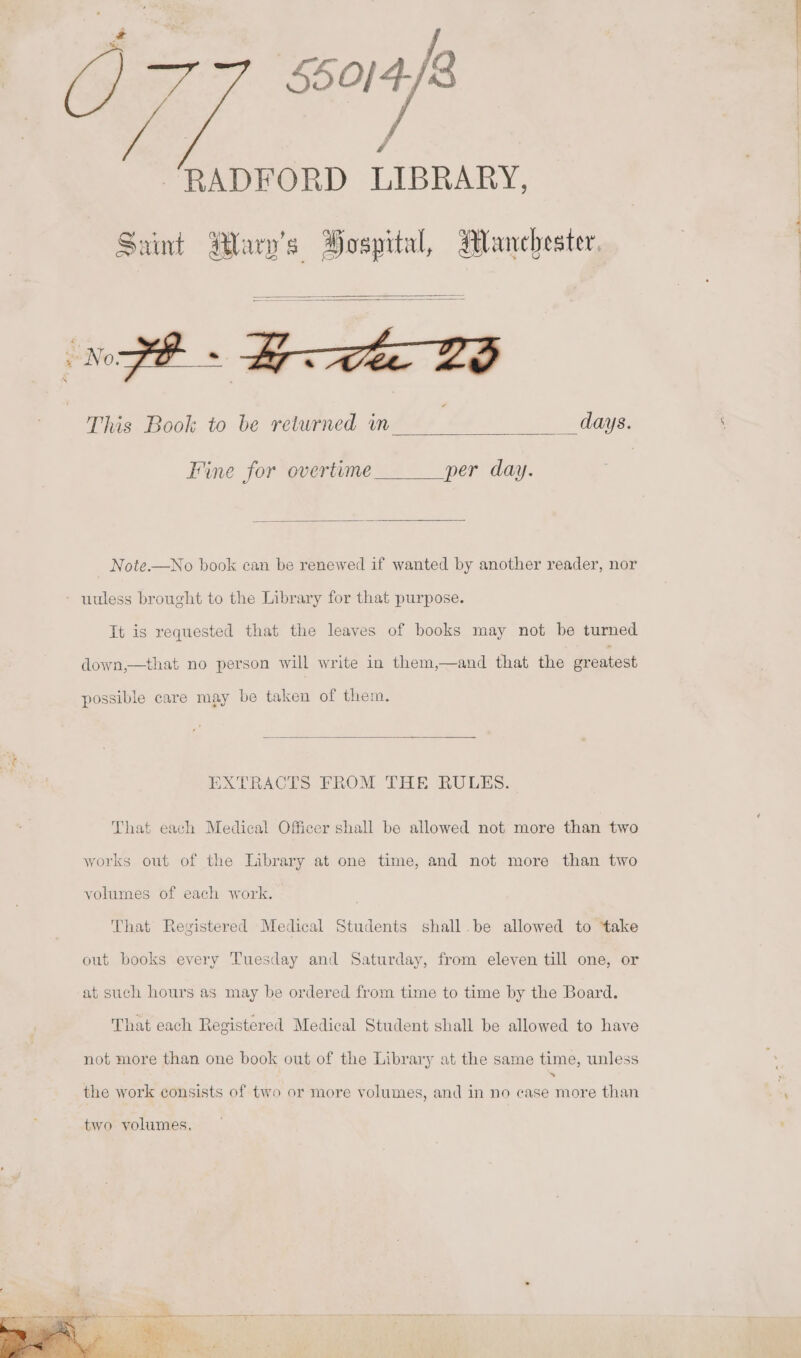 ‘ey a RADFORD LIBRARY, Saint Rary’s Bospital, Manchester. This Book to be returned in days. Fine for overtime per day. Note.—No book can be renewed if wanted by another reader, nor - nuless brought to the Library for that purpose. It is requested that the leaves of books may not be turned down,—that no person will write in them,—and that the oreatest possible care may be taken of them. EXTRACTS FROM THE RULES. That each Medical Officer shall be allowed not more than two works out of the Library at one time, and not more than two volumes of each work. That Registered Medical Students shall.be allowed to take out books every Tuesday and Saturday, from eleven till one, or at such hours as may be ordered from time to time by the Board. That each Registered Medical Student shall be allowed to have not more than one book out of the Library at the same time, unless the work consists of two or more volumes, and in no case more than