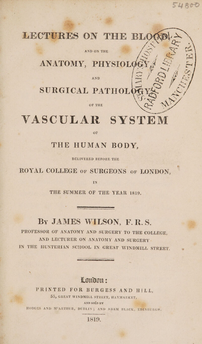 AND ON THE oe ANATOMY, PHYSIOLG SURGICAL PATHOL OF THE VASCULAR SY81 THE HUMAN BODY, ROYAL COLLEGE or SURGEONS or LONDON, IN THE SUMMER OF THE YEAR 1819. By JAMES WILSON, F.R.S. PROFESSOR OF ANATOMY AND SURGERY TO THE COLLEGE, AND LECTURER ON ANATOMY AND SURGERY - IN THE HUNTERIAN SCHOOL IN GREAT WINDMILL STREET, London: PRINTED FOR BURGESS AND HILL, ‘oe 55, GREAT WINDMILL STREET, HAYMARKET, AND SOLD BY Rae, HODGES AND M‘ARTHUR, DUBLIN; AND ADAM BLACK, EDINBURGH. 1si9.,