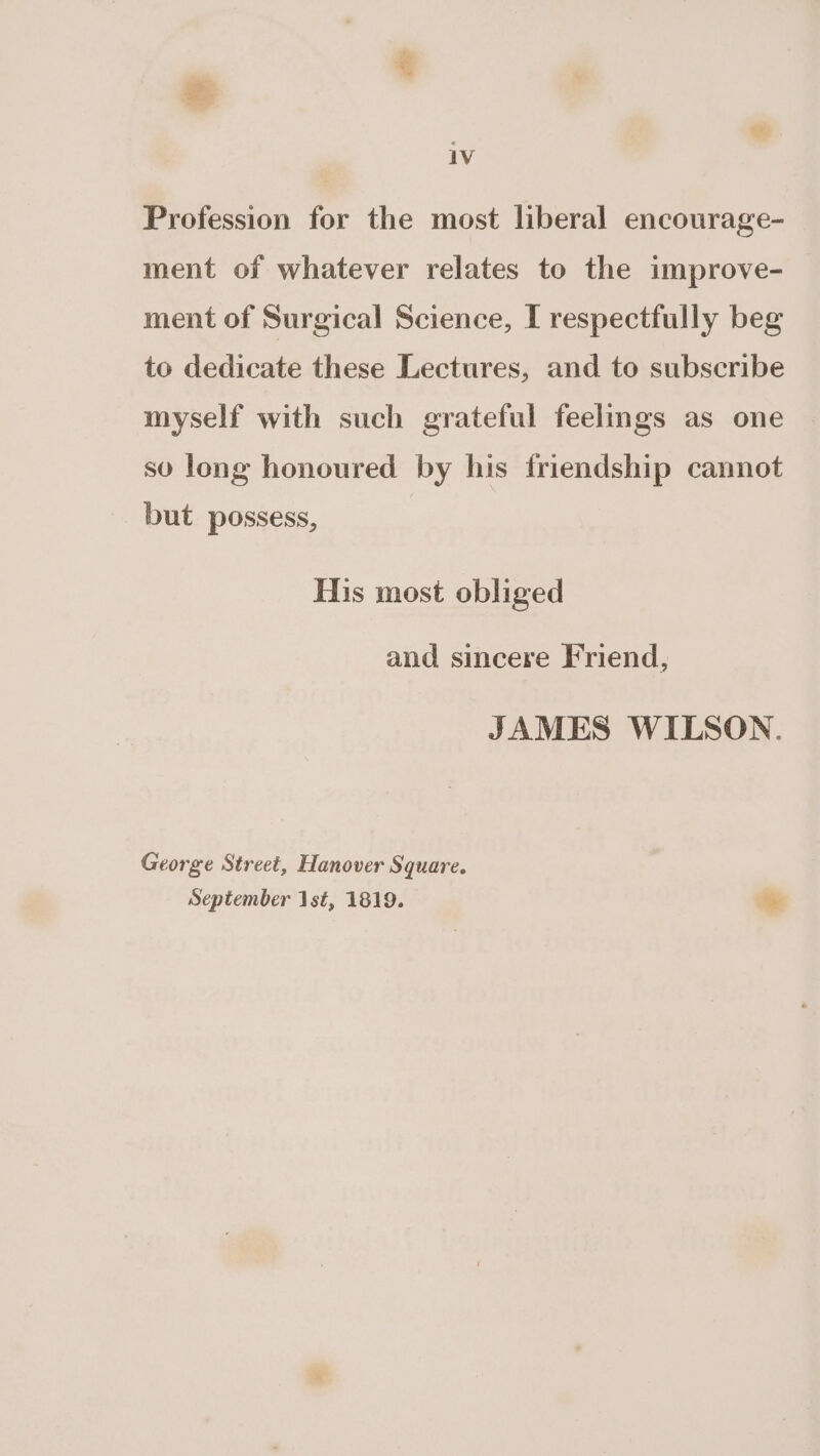 Profession for the most liberal encourage- ment of whatever relates to the improve- ment of Surgical Science, I respectfully beg to dedicate these Lectures, and to subscribe myself with such grateful feelings as one sv long honoured by his friendship cannot but possess, His most obliged and sincere Friend, JAMES WILSON. George Street, Hanover Square. September 1st, 1819. Me