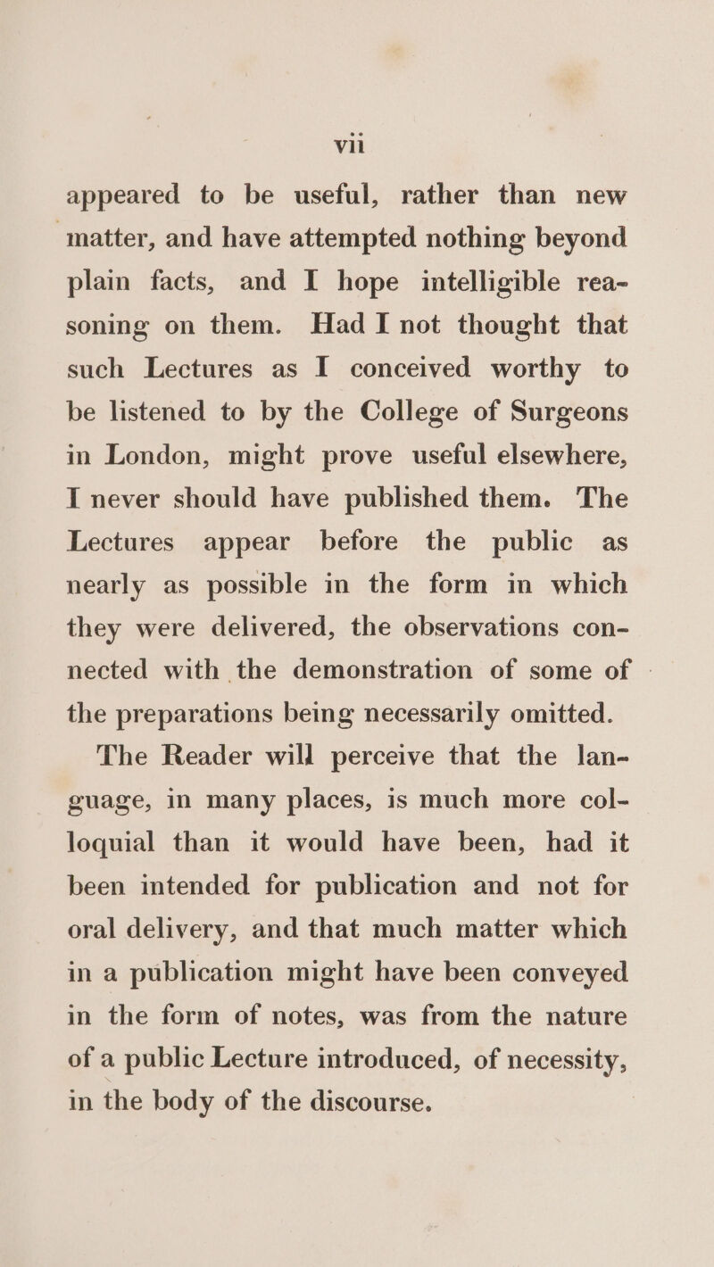 appeared to be useful, rather than new ‘matter, and have attempted nothing beyond plain facts, and I hope intelligible rea- soning on them. Had I not thought that such Lectures as I conceived worthy to be listened to by the College of Surgeons in London, might prove useful elsewhere, I never should have published them. The Lectures appear before the public as nearly as possible in the form in which they were delivered, the observations con- nected with the demonstration of some of » the preparations being necessarily omitted. The Reader will perceive that the lan- guage, in many places, is much more col- loquial than it would have been, had it been intended for publication and not for oral delivery, and that much matter which in a publication might have been conveyed in the form of notes, was from the nature of a public Lecture introduced, of necessity, in the body of the discourse.