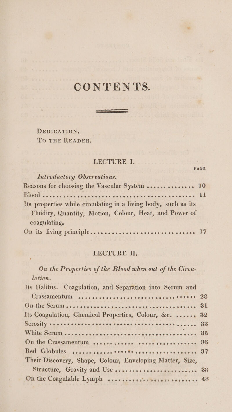 CONTENTS. | DEDICATION. To THE READER. LECTURE I. ; PAGE Introductory Observations. Reasons for choosing the Vascular System ......eseeeeee 10 UGE stores Oe Aa lina on tema eine adler os ba eat eia ans Kane se) LE Its properties while circulating in a living body, such as its Fluidity, Quantity, Motion, Colour, Heat, and Power of coagulating. On its living principle. ..ecccccscececeveveccceccscee LY LECTURE II. On the Properties of the Blood when out of the Circu- lation. Its Halitus. Coagulation, and Separation into Serum and OCVASSAMICIMUI 54:05. ore wb 0-0-5,0 a0 sits c's eae ee wen meee ee 20 On Ate Servis ss gigs ote ©: a: tse-agtincwioys vies $te ¢ “oscars © ee rT a Its Coagulation, Chemical Properties, Colour, &amp;c. ...... 32 Serosity ++ +sesscccese covecn sevees © 8,0 Bley ORO &lt;b cigs ea. co PEE CENT ig hel oar ejay 94 nd wide 9 ele S65 ¢ 6 ods 00.4 @ ¥'e' OO On the Crassamentum .......sce0- Bea sa. «Se BCG “GIOWUCS) is pip dpe bccn OFS URt cdes ss woes ca dmhene OF Their Discovery, Shape, Colour, Enveloping Matter, Size, Structure, Gravity and Use ..eesesceccesecssecccee 3G Onthe Coagulable Lymph 2.52 o2&gt;00ssstiwexsiccrerese 48