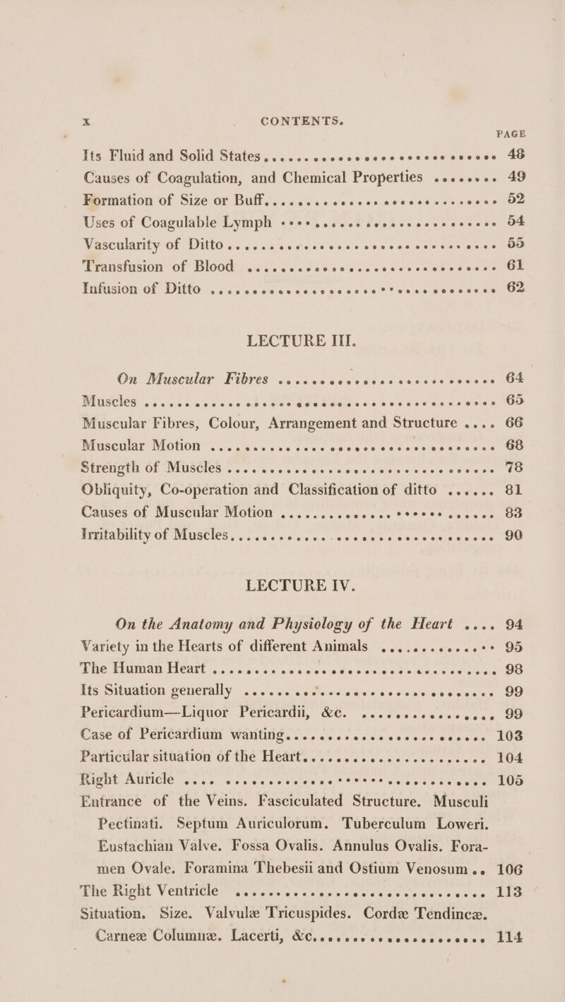 PAGE Its Fluid and Solid States......cccccescsecscccecscces AB Causes of Coagulation, and Chemical Properties ........ 49 Becniation of Size or Bulls... ccs ccceces ocaesdacsveune OF Uses of Coagulable Lymph «+++ ..ccee seveecsccsecvece OF Vascularity of Ditto... ....cccccccvcccveccscerscveses OD EARSHUSION Of DIOOUl «ccc cvseet tb ececesssseasonees® OS WHANSION: OF DIG Kosa ss Caces coos oa 80 05 Shane eee ane ante LECTURE III. On Muscular Fibres ...cccceseasescsessscceses G4 Rbuscles: sa.20t 1005 ce obs Gee bas ddiaisics sowes ses csciesss UO Muscular Fibres, Colour, Arrangement and Structure .... 66 Muscglar Notion: {¢.. ia s.0sss&lt;setecs 600s seen scat es PUSCHOG Of NIUSUIES oe &lt; wile s's'se sibs arsea soe 6 els niece 60 Obliquity, Co-operation and Classification of ditto ...... 81 Causes of Muscular Motion ........ ce ees 288908 ceeees OG Preitatnity Of MUSCIOS, 0. 6s jets ees e0sest eee essnece ees OO LECTURE IV. On the Anatomy and Physiology of the Heart .... 94 Variety in the Hearts of different Animals ........0-.2°* 95 Pike PUUIOADLICAUL ...c.¢ aca’ Sccses aie 8 Veis oe oes Meee ae ee eCe Hts Silwarlon generally. &lt;5). kbs swleese seca vest cics.ce OO Pericardium—Liquor Pericardil, &amp;C. ...cccccccccecee 99 Case of Pemcardium Waning. fo. is cccssa sca cctveauves LOS FParticulat situation of the Ficdtie s,s sons wan eeeee ee ce ce LOS RiGUG AULICIE Go vs ce sen sce eeeae 88%? Selgged ces wee! HOS Entrance of the Veins. Fasciculated Structure. Musculi Pectinati. Septum Auriculorum. Tuberculum Loweri. Eustachian Valve. Fossa Ovalis. Annulus Ovalis. Fora- men Ovale. Foramina Thebesii and Ostium Venosum.. 106 PPh IeHt V CRICLE” V5 vines «ties pias’ 40 6 od Oise aves 20S Situation. Size. Valvule Tricuspides. Corde Tendince. Carnes: Connire, Lacertt, ‘WC. 5 av’sue'sb weeceteecece: LES