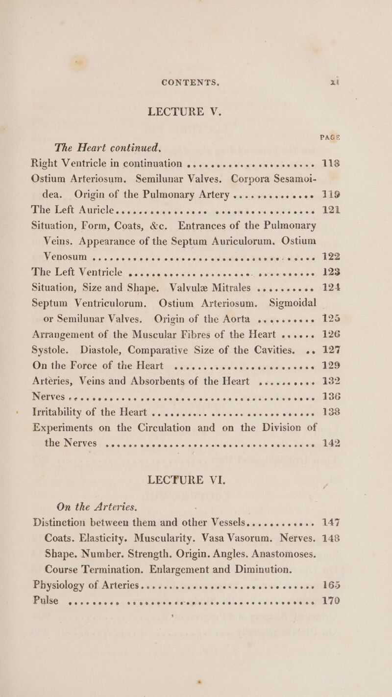 LECTURE V. PAGE The Heart continued, Right Ventricle in continuation ....cescessescccseseee LIS Ostium Arteriosum. Semilunar Valves. Corpora Sesamoi- dea. Origin of the Pulmonary Artery .........eee05 119 Whe Let. Auricles wa tincuoes to eae rasan d« sens «xed 2k Situation, Form, Coats, &amp;c. Entrances of the Pulmonary Veins. Appearance of the Septum Auriculorum. Ostium VY CUOSUID 2 os ce pecs oo ccsce ep eeciees tasweired&lt; ast las Oe Vete Venice. sogce cscs soe soee 540, erneeestse PES Situation, Size and Shape. Valvule Mitrales ......++05 124 Septum Ventriculorum., Ostium Arteriosum. Sigmoidal or Semilunar Valves. Origin of the Aorta .....eeee0 125 Arrangement of the Muscular Fibres of the Heart ...... 126 Systole. Diastole, Comparative Size of the Cavities, .. 127 On the Forte df the, Heart: sesicn 3 caw esis nailed 045 «| BLO Arteries, Veins and Absorbents of the Heart ......ee+- 102 ES Fee 6 ois « 84 ois oo gies kde os 4 alla Balser eee Enaaiabihty of the Heart\o.i.. dsiaais sicee oe oedees saaitus 198 Experiments on the Circulation and on the Division of PGUNGINES \ ccselbe abc e pninjciep wiolstslesl Siouis.« Salat. Meda hae LECTURE VI. On the Arteries. | Distinetion between them and other Vessels.......0002+ 147 Coats. Elasticity. Muscularity. Vasa Vasorum. Nerves. 148 Shape. Number. Strength. Origin. Angles. Anastomoses. Course Termination. Enlargement and Diminution. Pitysiology of Arteries .cinectls Sisniw euidaic leaiisive seve seed Pulse @eeeooeeoeo¢ @ eeseeeooesnescovnege o0e0R7 8028002888088 088 6G 170