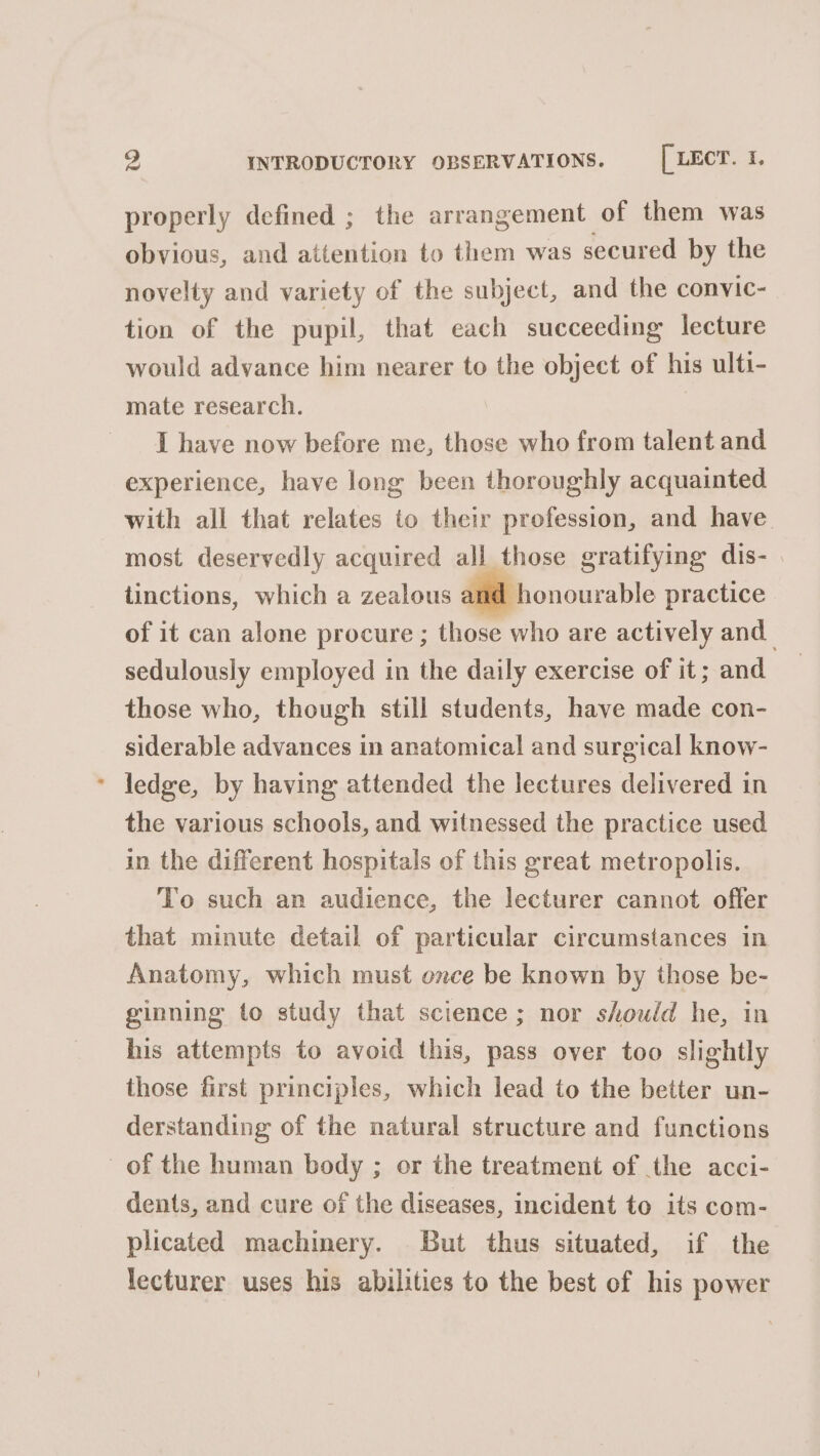 properly defined ; the arrangement of them was obvious, and attention to them was secured by the novelty and variety of the subject, and the convic- tion of the pupil, that each succeeding lecture would advance him nearer to the object of his ulti- mate research. | I have now before me, those who from talent and experience, have long been thoroughly acquainted with all that relates to their profession, and have most deservedly acquired all those gratifying dis- tinctions, which a zealous and honourable practice of it can alone procure ; those who are actively and sedulously employed in the daily exercise of it; and those who, though still students, have made con- siderable advances in anatomical and surgical know- ledge, by having attended the lectures delivered in the various schools, and witnessed the practice used in the different hospitals of this great metropolis. To such an audience, the lecturer cannot offer that minute detail of particular circumstances in Anatomy, which must once be known by those be- ginning to study that science; nor should he, in his attempts to avoid this, pass over too slightly those first principles, which lead to the better un- derstanding of the natural structure and functions of the human body ; or the treatment of the acci- dents, and cure of the diseases, incident to its com- plicated machinery. But thus situated, if the lecturer uses his abilities to the best of his power