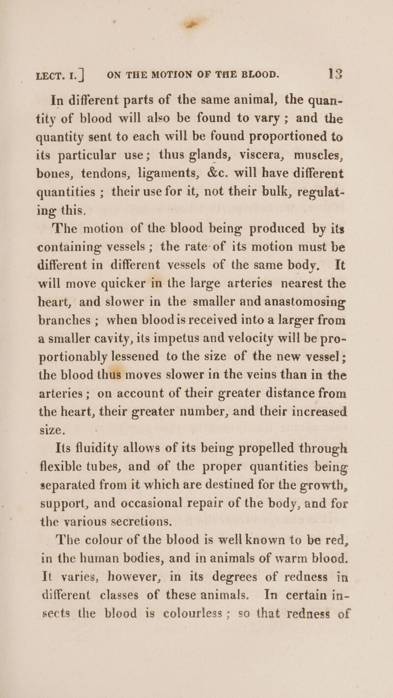 In different parts of the same animal, the quan- tity of blood will also be found to vary ; and the quantity sent to each will be found proportioned to its particular use; thus glands, viscera, muscles, bones, tendons, ligaments, &amp;c. will have different quantities ; their use for it, not their bulk, regulat- ing this. The motion of the blood being produced by its containing vessels ; the rate-of its motion must be different in different vessels of the same body, It will move quicker in the large arteries nearest the heart, and slower in the smaller and anastomosing branches ; when bloodis received into a larger from a smaller cavity, its impetus and velocity will be pro- portionably lessened to the size of the new vessel ; the blood thus moves slower in the veins than in the arteries; on account of their greater distance from the heart, their greater number, and their increased SIZe. Its fluidity allows of its being propelled through flexible tubes, and of the proper quantities being separated from it which are destined for the growth, support, and occasional repair of the body, and for the various secretions. The colour of the blood is well known to be red, in the human bodies, and in animals of warm blood. It varies, however, in its degrees of redness in different classes of these animals. In certain in- sects the blood is colourless; so that redness of