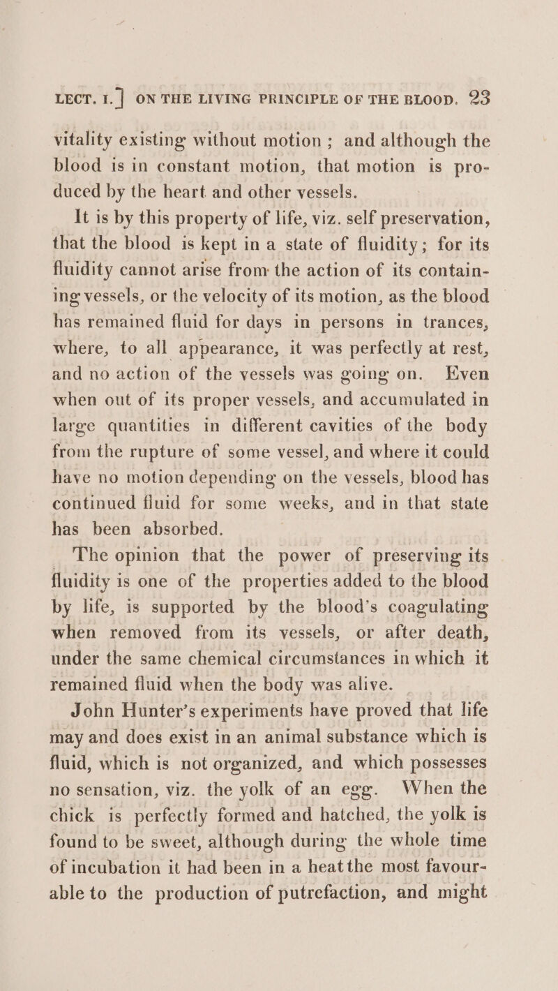 vitality existing without motion ; and although the blood is in constant motion, that motion is pro- duced by the heart and other vessels. It is by this property of life, viz. self preservation, that the blood is kept in a state of fluidity; for its fluidity cannot arise from the action of its contain- ing vessels, or the velocity of its motion, as the blood © has remained fluid for days in persons in trances, where, to all appearance, it was perfectly at rest, and no action of the vessels was going on. Even when out of its proper vessels, and accumulated in large quantities in different cavities of the body from the rupture of some vessel, and where it could have no motion depending on the vessels, blood has continued fluid for some weeks, and in that state has been absorbed. The opinion that the power of preserving its fluidity is one of the properties added to the blood by life, is supported by the blood’s coagulating when removed from its vessels, or after death, under the same chemical circumstances in which it remained fluid when the body was alive. John Hunter’s experiments have proved that life may and does exist in an animal substance which 1s fluid, which is not organized, and which possesses no sensation, viz. the yolk of an egg. When the chick is perfectly formed and hatched, the yolk is found to be sweet, although during the whole time of incubation it had been in a heat the most favour- able to the production of putrefaction, and might
