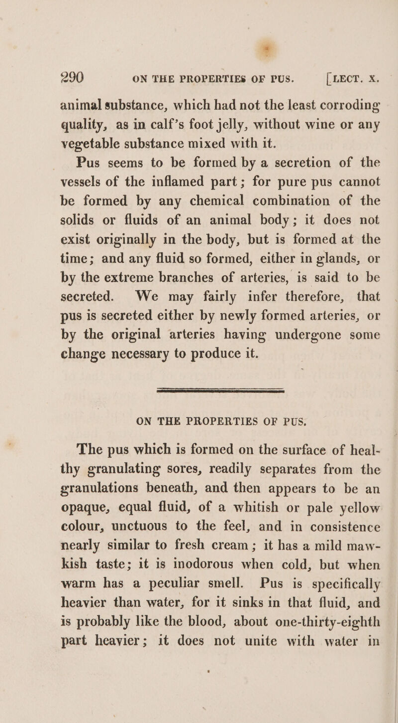 , 290 ON THE PROPERTIES OF PUS. [ LECT. X. animal substance, which had not the least corroding quality, as in calf’s foot jelly, without wine or any vegetable substance mixed with it. Pus seems to be formed by a secretion of the vessels of the inflamed part; for pure pus cannot be formed by any chemical combination of the solids or fluids of an animal body; it does not exist originally in the body, but is formed at the time; and any fluid so formed, either in glands, or by the extreme branches of arteries, is said to be secreted. We may fairly infer therefore, that pus is secreted either by newly formed arteries, or by the original arteries having undergone some change necessary to produce it. ON THE PROPERTIES OF PUS. The pus which is formed on the surface of heal- thy granulating sores, readily separates from the granulations beneath, and then appears to be an opaque, equal fluid, of a whitish or pale yellow colour, unctuous to the feel, and in consistence nearly similar to fresh cream; it has a mild maw- kish taste; it is inodorous when cold, but when warm has a peculiar smell. Pus is specifically heavier than water, for it sinks in that fluid, and is probably like the blood, about one-thirty-eighth part heavier; it does not unite with water in