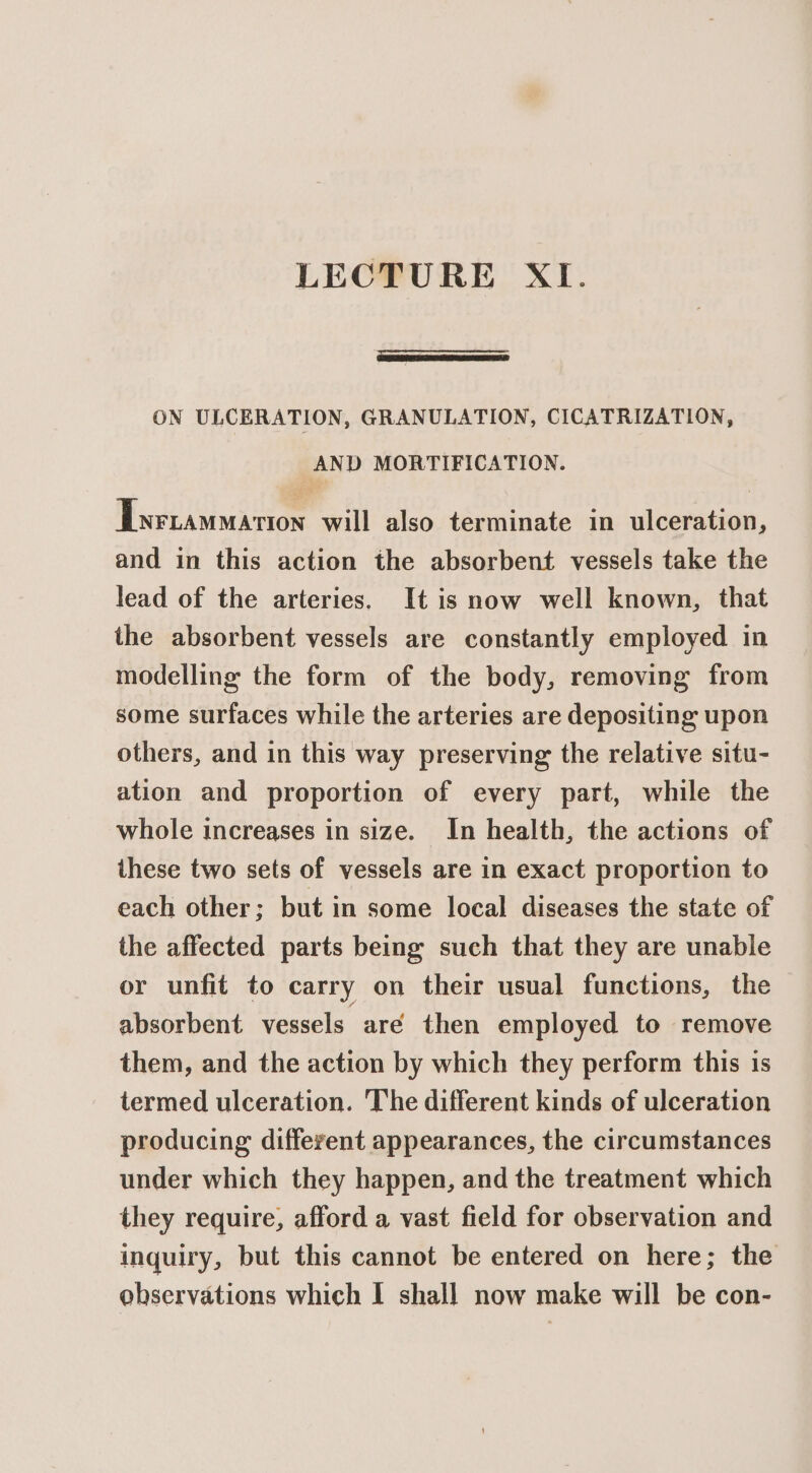 LECTURE XI. —_ ON ULCERATION, GRANULATION, CICATRIZATION, AND MORTIFICATION. Twrtammarion will also terminate in ulceration, and in this action the absorbent vessels take the lead of the arteries. It is now well known, that the absorbent vessels are constantly employed in modelling the form of the body, removing from some surfaces while the arteries are depositing upon others, and in this way preserving the relative situ- ation and proportion of every part, while the whole increases in size. In health, the actions of these two sets of vessels are in exact proportion to each other; but in some local diseases the state of the affected parts being such that they are unable or unfit to carry on their usual functions, the absorbent vessels are then employed to remove them, and the action by which they perform this is termed ulceration. The different kinds of ulceration producing different appearances, the circumstances under which they happen, and the treatment which they require, afford a vast field for observation and inquiry, but this cannot be entered on here; the observations which I shall now make will be con-