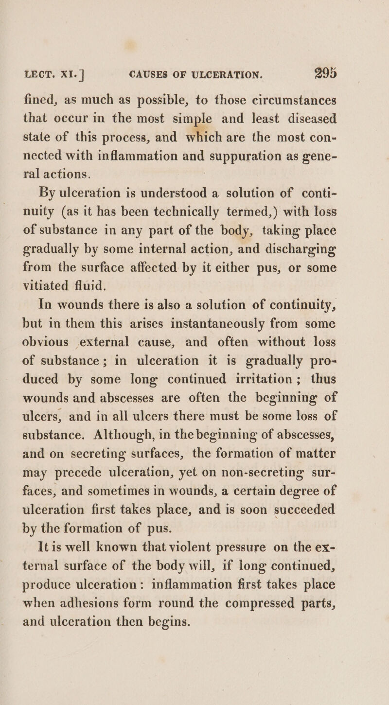 LECT. XI. ] CAUSES OF ULCERATION. 299 fined, as much as possible, to those circumstances that occur in the most simple and least diseased state of this process, and which are the most con- nected with inflammation and ee ee as gene- ral actions. By ulceration is understood a solution of conti- nuity (as it has been technically termed,) with loss of substance in any part of the body, taking place gradually by some internal action, and discharging from the surface affected by it either pus, or some vitiated fluid. In wounds there is also a solution of continuity, but in them this arises instantaneously from some obvious external cause, and often without loss of substance; in ulceration it is gradually pro- duced by some long continued irritation ; thus wounds and abscesses are often the beginning of ulcers, and in all ulcers there must be some loss of substance. Although, in the beginning of abscesses, and on secreting surfaces, the formation of matter may precede ulceration, yet on non-secreting sur- faces, and sometimes in wounds, a certain degree of ulceration first takes place, and is soon succeeded by the formation of pus. It is well known that violent pressure on the ex- ternal surface of the body will, if long continued, produce ulceration: inflammation first takes place when adhesions form round the compressed parts, and ulceration then begins.