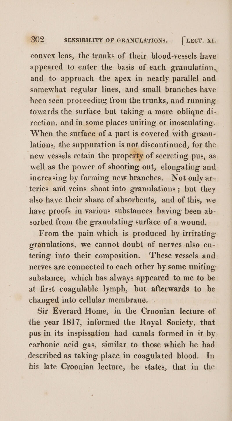 convex lens, the trunks of their blood-vessels have appeared to enter the basis of each granulation,, and to approach the apex in nearly parallel and somewhat regular lines, and small branches have been seen proceeding from the trunks, and running towards the surface but taking a more oblique di- rection, and in some places uniting or inosculating. When the surface of a part is covered with granu- lations, the suppuration is not discontinued, for the new vessels retain the property of secreting pus, as well as the power of shooting out, elongating and increasing by forming new branches. Not only ar- teries and veins shoot into granulations; but they also have their share of absorbents, and of this, we have proofs in various substances having been ab- sorbed from the granulating surface of a wound. From the pain which is produced by irritating granulations, we cannot doubt of nerves also en- tering into their composition. ‘These vessels and nerves are connected to each other by some uniting substance, which has always appeared to me to be at first coagulable lymph, but afterwards to be changed into cellular membrane. Sir Everard Home, in the Croonian lecture of the year 1817, informed the Royal Society, that pus in its inspissation had canals formed in it by carbonic acid gas, similar to those which he had described as taking place in coagulated blood. In his late Croonian lecture, he states, that in the