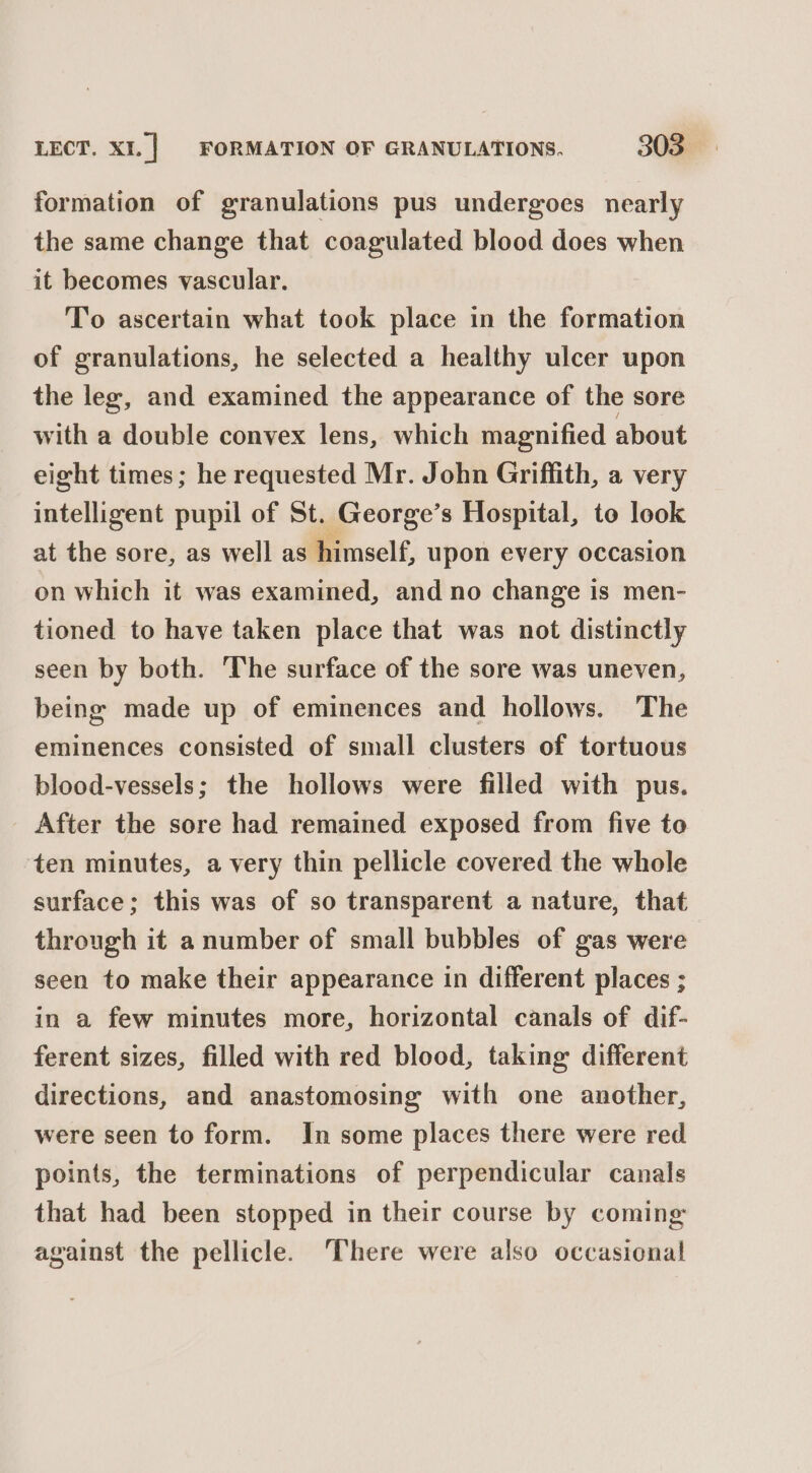 formation of granulations pus undergoes nearly the same change that coagulated blood does when it becomes vascular. To ascertain what took place in the formation of granulations, he selected a healthy ulcer upon the leg, and examined the appearance of the sore with a double convex lens, which magnified about eight times; he requested Mr. John Griffith, a very intelligent pupil of St. George’s Hospital, to look at the sore, as well as Binself, upon every occasion on which it was examined, and no change is men- tioned to have taken place that was not distinctly seen by both. The surface of the sore was uneven, being made up of eminences and hollows. The eminences consisted of small clusters of tortuous blood-vessels; the hollows were filled with pus. After the sore had remained exposed from five to ‘ten minutes, a very thin pellicle covered the whole surface; this was of so transparent a nature, that through it a number of small bubbles of gas were seen to make their appearance in different places ; in a few minutes more, horizontal canals of dif- ferent sizes, filled with red blood, taking different directions, and anastomosing with one another, were seen to form. In some places there were red points, the terminations of perpendicular canals that had been stopped in their course by coming against the pellicle. There were also occasional