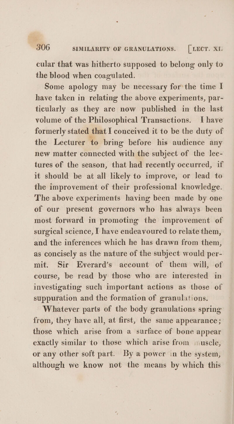 cular that was hitherto supposed to belong only to the blood when coagulated. Some apology may be necessary for the time I have taken in relating the above experiments, par- ticularly as they are now published in the last volume of the Philosophical Transactions. I have formerly stated that I conceived it to be the duty of the Lecturer to bring before his audience any new matter connected with the subject of the lec- tures of the season, that had recently occurred, if it should be at all likely to improve, or lead to the improvement of their professional knowledge. The above experiments having been made by one of our present governors who has always been most forward in promoting the improvement of surgical science, I have endeavoured to relate them, and the inferences which he has drawn from them, as concisely as the nature of the subject would per- mit. Sir Everard’s account of them will, of course, be read by those who are interested in investigating such important actions as those of suppuration and the formation of granulations. Whatever parts of the body granulations spring from, they have all, at first, the same appearance ; those which arise from a surface of bone appear exactly similar to those which arise from uscle, or any other soft part. By a power in the system, although we know not the means by which this