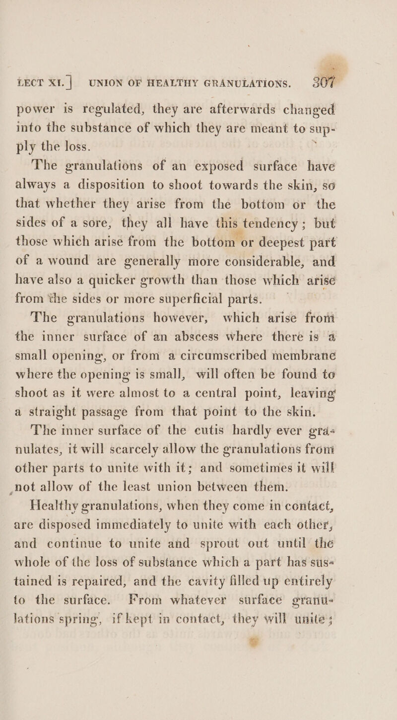 power is regulated, they are afterwards changed into the substance of which they are meant to sili ply the loss. The granulations of an exposed surface have always a disposition to shoot towards the skin, so that whether they arise from the bottom or the sides of a sore, they all have this tendency; but those which arise from the bottom or deepest part of a wound are generally more considerable, and have also a quicker growth than those which arise from ‘the sides or more superficial parts. | The granulations however, which arise from the inner surface of an abscess where there is a small opening, or from a circumscribed membrane where the opening is small, will often be found to shoot as it were almost to a central point, leaving’ a straight passage from that point to the skin. The inner surface of the cutis hardly ever gra- nulates, it will scarcely allow the granulations from other parts to unite with it; and sometimes it will not allow of the least union between them. Healthy granulations, when they come in contact, are disposed immediately to unite with each other, and continue to unite and sprout out until the whole of the loss of substance which a part has sus- tained is repaired, and the cavity filled up entirely to the surface. From whatever surface granu- lations spring, if kept in contact, they will unite; 2