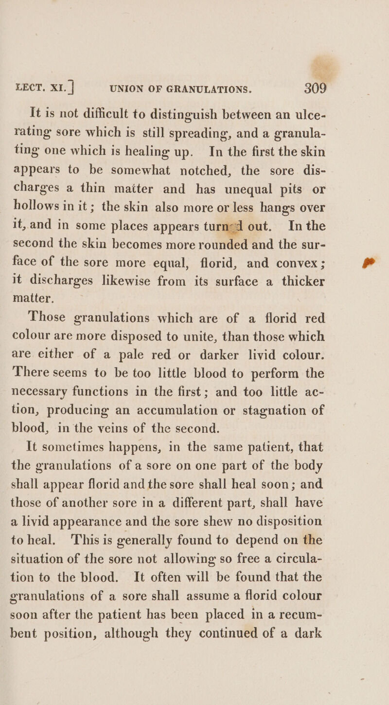 It is not difficult to distinguish between an ulce- rating sore which is still spreading, and a granula- ting one which is healing up. In the first the skin appears to be somewhat notched, the sore dis- charges a thin matter and has unequal pits or hollows in it ; the skin also more or less hangs over it,.and in some places appears turned out. In the second the skin becomes more rounded and the sur- face of the sore more equal, florid, and convex; it discharges likewise from its surface a thicker matter. Those granulations which are of a florid red colour are more disposed to unite, than those which are either of a pale red or darker livid colour. There seems to be too little blood to perform the necessary functions in the first; and too little ac- tion, producing an accumulation or stagnation of blood, in the veins of the second. It sometimes happens, in the same patient, that the granulations of a sore on one part of the body shall appear florid and the sore shall heal soon; and those of another sore in a different part, shall have a livid appearance and the sore shew no disposition to heal. This is generally found to depend on the situation of the sore not allowing so free a circula- tion to the blood. It often will be found that the granulations of a sore shall assume a florid colour soon after the patient has been placed in a recum- bent position, although they continued of a dark