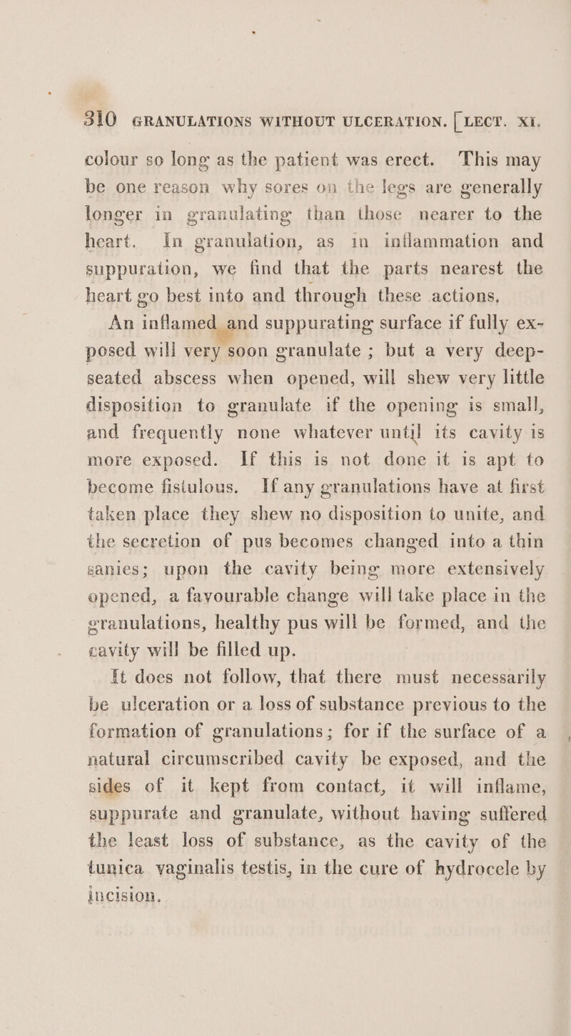 colour so long as the patient was erect. This may be one reason why sores on the legs are generally longer in granulating than those nearer to the heart. In granulation, as in inflammation and suppuration, we find that the parts nearest the heart go best into and through these actions, An inflamed and suppurating surface if fully ex- posed will very soon granulate ; but a very deep- seated abscess when opened, will shew very little disposition to granulate if the opening is small, and frequently none whatever until its cavity is more exposed. If this is not done it is apt to become fisiulous. If any granulations have at first taken place they shew no disposition to unite, and the secretion of pus becomes changed into a thin sanies; upon the cavity being more extensively opened, a favourable change will take place in the vranulations, healthy pus will be formed, and the cavity will be filled up. It does not follow, that there must necessarily be ulceration or a loss of substance previous to the formation of granulations; for if the surface of a natural circumscribed cavity be exposed, and the sides of it kept from contact, it will inflame, suppurate and granulate, without having suffered the least loss of substance, as the cavity of the tunica vaginalis testis, in the cure of hydrecele by incision, | | 7