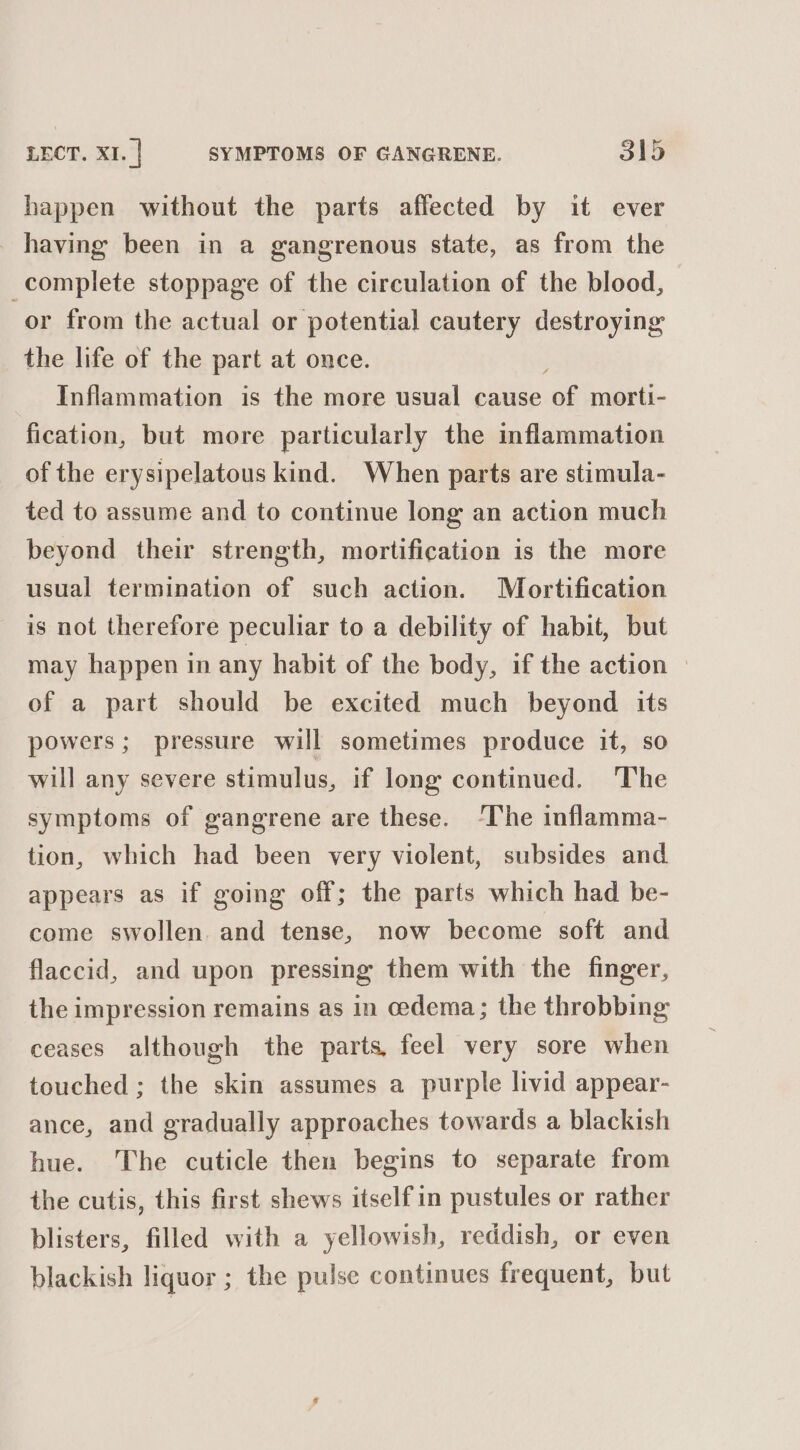 happen without the parts affected by it ever having been in a gangrenous state, as from the complete stoppage of the circulation of the blood, or from the actual or potential cautery destroying the life of the part at once. Inflammation is the more usual cause of morti- fication, but more particularly the inflammation of the erysipelatous kind. When parts are stimula- ted to assume and to continue long an action much beyond their strength, mortification is the more usual termination of such action. Mortification is not therefore peculiar to a debility of habit, but may happen in any habit of the body, if the action » of a part should be excited much beyond its powers; pressure will sometimes produce it, so will any severe stimulus, if long continued. The symptoms of gangrene are these. ‘The inflamma- tion, which had been very violent, subsides and appears as if going off; the parts which had be- come swollen. and tense, now become soft and flaccid, and upon pressing them with the finger, the impression remains as in oedema; the throbbing ceases although the parts, feel very sore when touched ; the skin assumes a purple livid appear- ance, and gradually approaches towards a blackish hue. The cuticle then begins to separate from the cutis, this first shews itselfin pustules or rather blisters, filled with a yellowish, reddish, or even blackish liquor ; the pulse continues frequent, but