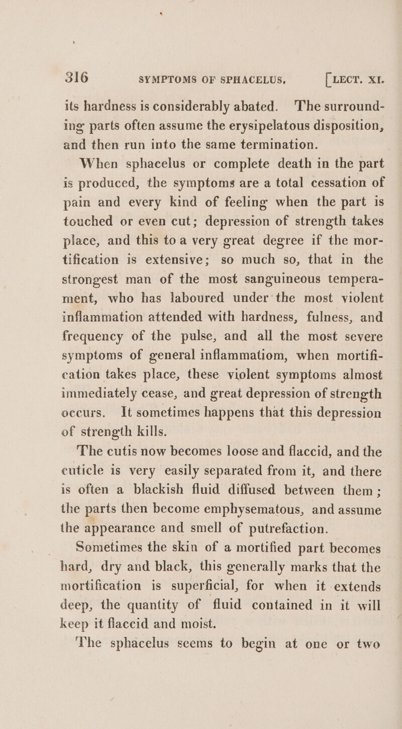 its hardness is considerably abated. The surround- ing parts often assume the erysipelatous disposition, and then run into the same termination. When sphacelus or complete death in the part is produced, the symptoms are a total cessation of pain and every kind of feeling when the part is touched or even cut; depression of strength takes place, and this toa very great degree if the mor- tification is extensive; so much so, that in the strongest man of the most sanguineous tempera- ment, who has laboured under the most violent inflammation attended with hardness, fulness, and frequency of the pulse, and all the most severe symptoms of general inflammatiom, when mortifi- cation takes place, these violent symptoms almost immediately cease, and great depression of strength occurs. It sometimes happens that this depression of strength kills. The cutis now becomes loose and flaccid, and the cuticle is very easily separated from it, and there is often a blackish fluid diffused between them ; the parts then become emphysematous, and assume the appearance and smell of putrefaction. Sometimes the skin of a mortified part becomes hard, dry and black, this generally marks that the mortification is superficial, for when it extends deep, the quantity of fluid contained in it will keep it flaccid and moist. The sphacelus seems to begin at one or two