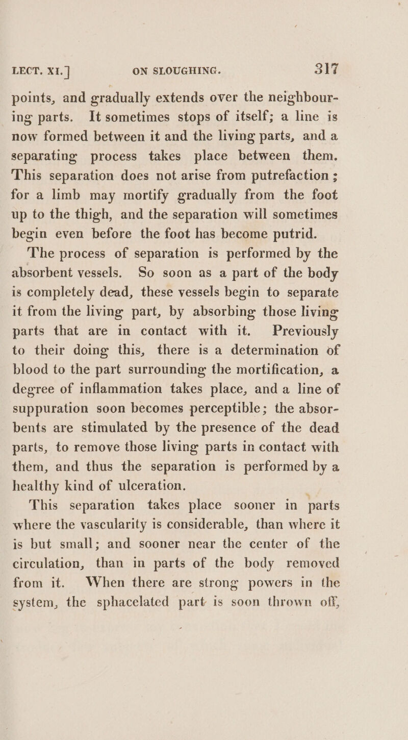 points, and gradually extends over the neighbour- ing parts. It sometimes stops of itself; a line is now formed between it and the living parts, and a separating process takes place between them. This separation does not arise from putrefaction ; for a limb may mortify gradually from the foot up to the thigh, and the separation will sometimes begin even before the foot has become putrid. The process of separation is performed by the absorbent vessels. So soon as a part of the body is completely dead, these vessels begin to separate it from the living part, by absorbing those living parts that are in contact with it. Previously to their doing this, there is a determination of blood to the part surrounding the mortification, a degree of inflammation takes place, and a line of suppuration soon becomes perceptible; the absor- bents are stimulated by the presence of the dead parts, to remove those living parts in contact with them, and thus the separation is performed by a healthy kind of ulceration. : This separation takes place sooner in parts where the vascularity is considerable, than where it is but small; and sooner near the center of the circulation, than in parts of the body removed from it. When there are strong powers in the system, the sphacclated part is soon thrown off,