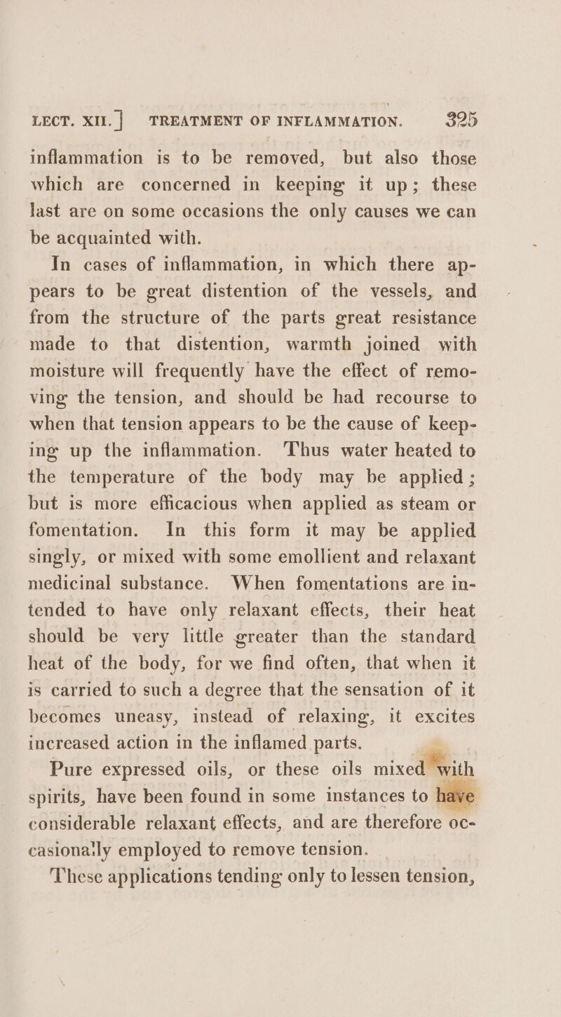 inflammation is to be removed, but also those which are concerned in keeping it up; these last are on some occasions the only causes we can be acquainted with. In cases of inflammation, in which there ap- pears to be great distention of the vessels, and from the structure of the parts great resistance made to that distention, warmth joined with moisture will frequently have the effect of remo- ving the tension, and should be had recourse to when that tension appears to be the cause of keep- ing up the inflammation. Thus water heated to the temperature of the body may be applied ; but is more efficacious when applied as steam or fomentation. In this form it may be applied singly, or mixed with some emollient and relaxant medicinal substance. When fomentations are in- tended to have only relaxant effects, their heat should be very little greater than the standard heat of the body, for we find often, that when it is carried to such a degree that the sensation of it becomes uneasy, instead of relaxing, it excites increased action in the inflamed parts. Pure expressed oils, or these oils nis spirits, have been found in some instances to have considerable relaxant effects, and are therefore oc- casiona'ly employed to remove tension. These applications tending only to lessen tension,