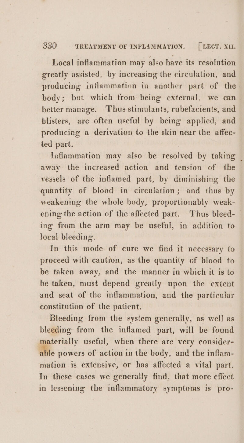 Local inflammation may also have its resolution greatly assisted, by increasing the circulation, and producing inflammation in another part of the body; but which from being external, we can better manage. Thus stimulants, rubefacients, and blisters, are often useful by being applied, and producing a derivation to the skin near the affec- ted part. Inflammation may also be resolved by taking _ away the increased action and tension of the vessels of the inflamed part, by diminishing the quantity of blood in circulation; and thus by weakening the whole body, proportionably weak- ening the action of the affected part. ‘Thus bleed- ing from the arm may be useful, in addition to local bleeding. In this mode of cure we find it necessary to proceed with caution, as the quantity of blood to be taken away, and the manner in which it is to be taken, must depend greatly upon the extent and seat of the inflammation, and the particular constitution of the patient. Bleeding from the system generally, as well as bleeding from the inflamed part, will be found materially useful, when there are very consider- able powers of action in the body, and the inflam- mation is extensive, or has affected a vital part. In these cases we generally find, that more effect in lessening the inflammatory symptoms is pro-