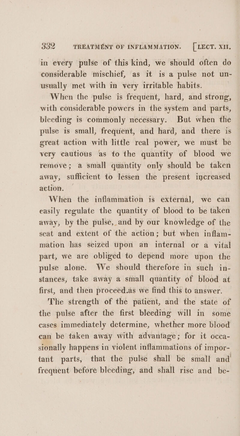 in every pulse of this kind, we should often do considerable mischief, as it is a pulse not un- usually met with in very irritable habits. When the pulse is frequent, hard, and strong, with considerable powers in the system and parts, bleeding is commonly necessary. But when the pulse is small, frequent, and hard, and there is great action with little real power, we must be very cautious as to the quantity of blood we remove; a small quantity only should be taken away, sufficient to lessen the present increased action. — When the inflammation is external, we can easily regulate the quantity of blood to be taken away, by the pulse, and by our knowledge of the seat and extent of the action; but when inflam- mation has seized upon an internal or a vital part, we are obliged to depend more upon the pulse alone. We should therefore in such in- stances, take away a small quantity of blood at first, and then proceed.as we find this to answer. The strength of the patient, and the state of the pulse after the first bleeding will in some cases immediately determine, whether more blood can be taken away with advantage; for it occa- sionally happens in violent inflammations of impor- tant parts, that the pulse shall be small and frequent before bleeding, and shall rise and_be-