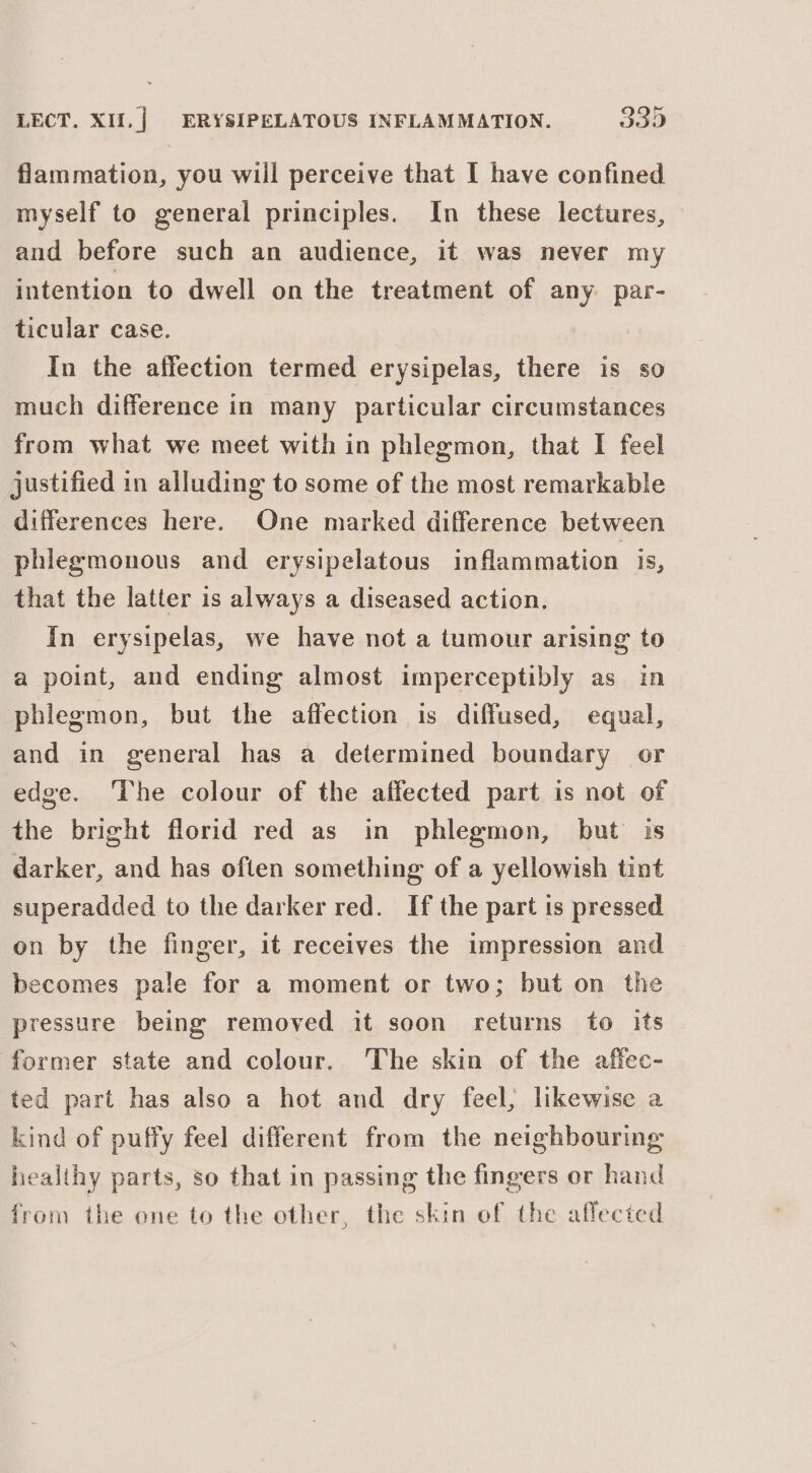 flammation, you will perceive that I have confined myself to general principles. In these lectures, and before such an audience, it was never my intention to dwell on the treatment of any par- ticular case. In the affection termed erysipelas, there is so much difference in many particular circumstances from what we meet with in phlegmon, that I feel justified in alluding to some of the most remarkable differences here. One marked difference between phlegmonous and erysipelatous inflammation is, that the latter is always a diseased action. In erysipelas, we have not a tumour arising to a point, and ending almost imperceptibly as in phlegmon, but the affection is diffused, equal, and in general has a determined boundary or edge. The colour of the affected part is not of the bright florid red as in phlegmon, but is darker, and has often something of a yellowish tint superadded to the darker red. If the part is pressed on by the finger, it receives the impression and becomes pale for a moment or two; but on the pressure being removed it soon returns to its former state and colour. The skin of the affec- ted part has also a hot and dry feel, likewise a kind of puffy feel different from the neighbouring healthy parts, so that in passing the fingers or hand from the one to the other, the skin of the affected