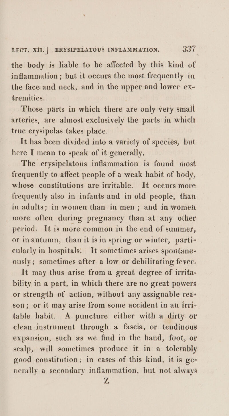 the body is liable to be affected by this kind of inflammation; but it occurs the most frequently in the face and neck, and in the upper and lower ex- tremities. | Those parts in which there are only very small arteries, are almost exclusively the parts in which true erysipelas takes place. _ It has been divided into a variety of species, but here I mean to speak of it generally. The erysipelatous inflammation is found most frequently to affect people of a weak habit of body, whose constitutions are irritable. It occurs more frequently also in infants and in old people, than in adults; in women than in men; and in women more often during pregnancy than at any otlier period. It is more common in the end of summer, or inautumn, than it isin spring or winter, parti- cularly in hospitals. It sometimes arises spontane- ously ; sometimes after a low or debilitating fever. It may thus arise froma great degree of irrita- bility in a part, in which there are no great powers or strength of action, without any assignable rea- son; or it may arise from some accident in an irri- table habit. A puncture either with a dirty or clean instrument through a fascia, or tendinous expansion, such as we find in the hand, foot, or scalp, will sometimes produce it in a_ tolerably good constitution; in cases of this kind, it is ge= nerally a secondary inflammation, but. not always TL