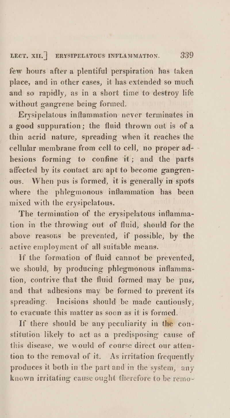 few hours after a plentiful perspiration has taken place, and in other cases, it has extended so much and so rapidly, as in a short time to destroy life without gangrene being formed. Erysipelatous inflammation never terminates in a good suppuration; the fluid thrown out is of a thin acrid nature, spreading when it reaches the cellular membrane from cell to cell, no proper ad- - hesions forming to confine it; and the parts affected by its contact are apt to become gangren- ous. When pus is formed, it is generally in spots where the phlegmonous inflammation has been mixed with the erysipelatous. The termination of the erysipelatous inflamma- tion in the throwing out of fluid, should for the above reasons be prevented, if possible, by the active employment of all suitable means. if the formation of fluid cannot be prevented, we should, by producing phlegmonous inflamma- tion, contrive that the fluid formed may be pus, and that adhesions may be formed to prevent its spreading. Inecisions should be made cautiously, to evacuate this matter as soon as it is formed. If there should be any peculiarity in the con- stitution likely to act as a predisposing cause of this disease, we would of course direct our atten- tion to the removal of it. As irritation frequently produces it both in the part and in the system, any known irritating cause ought therefore to be remo-