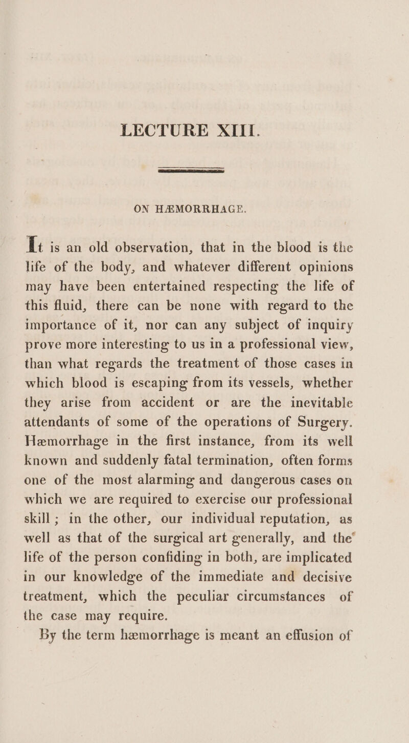 ON HAMORRHAAGE. fi is an old observation, that in the blood is the life of the body, and whatever different opinions may have been entertained respecting the life of this fluid, there can be none with regard to the importance of it, nor can any subject of inquiry prove more interesting to us in a professional view, than what regards the treatment of those cases in which blood is escaping from its vessels, whether they arise from accident or are the inevitable attendants of some of the operations of Surgery. Hemorrhage in the first instance, from its well known and suddenly fatal termination, often forms one of the most alarming and dangerous cases on which we are required to exercise our professional skill ; in the other, our individual reputation, as well as that of the surgical art generally, and the’ life of the person confiding in both, are implicated in our knowledge of the immediate and decisive treatment, which the peculiar circumstances of the case may require. By the term hemorrhage is meant an effusion of