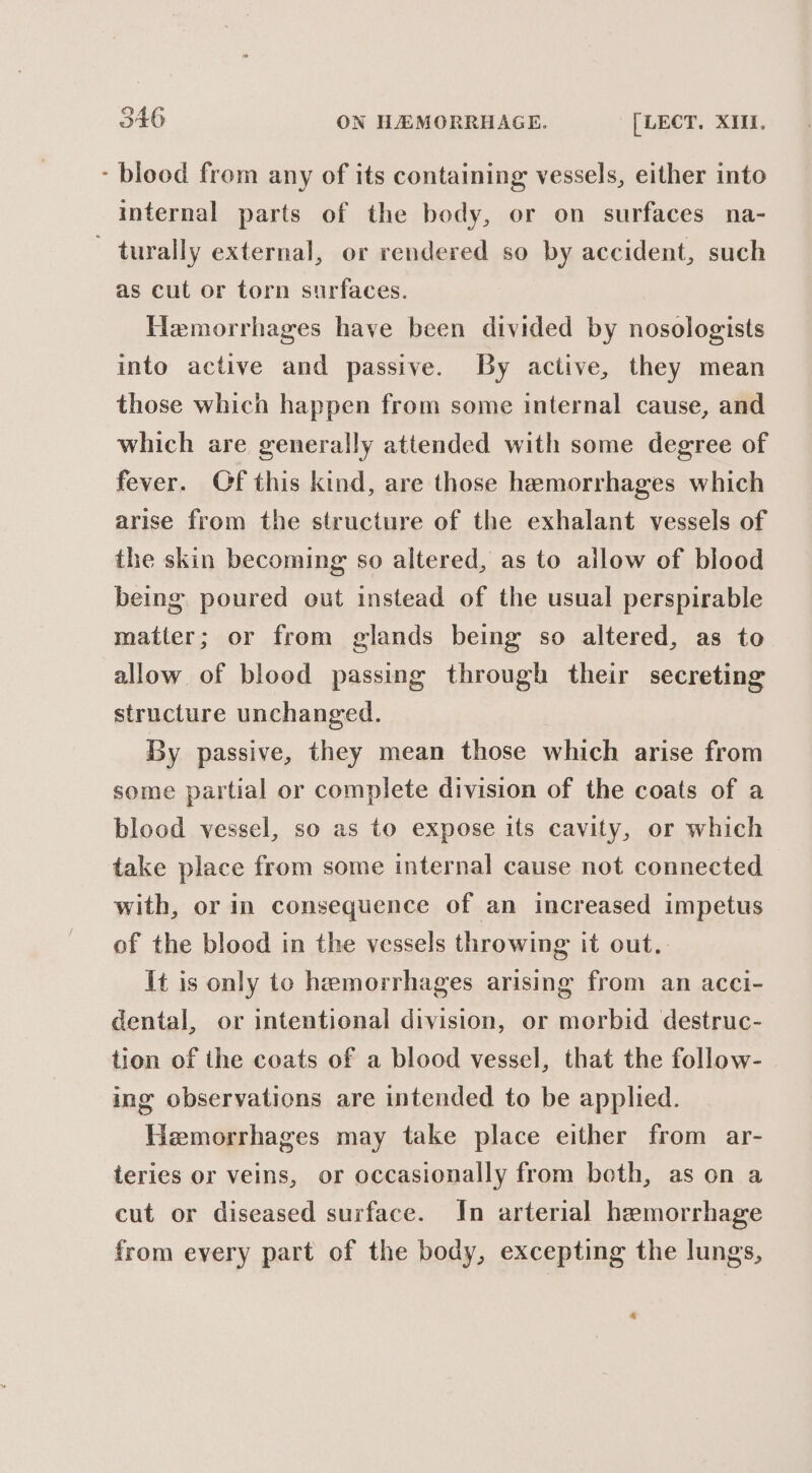 - blood from any of its containing vessels, either into internal parts of the body, or on surfaces na- ~ turally external, or rendered so by accident, such as cut or torn surfaces. Hemorrhages have been divided by nosologists into active and passive. By active, they mean those which happen from some internal cause, and which are generally attended with some degree of fever. Of this kind, are those hemorrhages which arise from the structure of the exhalant vessels of the skin becoming so altered, as to allow of blood being poured out instead of the usual perspirable matter; or from glands being so altered, as to allow of blood passing through their secreting structure unchanged. By passive, they mean those which arise from some partial or complete division of the coats of a blood vessel, so as to expose its cavity, or which take place from some internal cause not connected with, or in consequence of an increased impetus of the blood in the vessels throwing it out.. It is only to hemorrhages arising from an acci- dental, or intentional division, or morbid destruc- tion of the coats of a blood vessel, that the follow- ing observations are intended to be applied. Hemorrhages may take place either from ar- teries or veins, or occasionally from beth, as on a cut or diseased surface. In arterial hemorrhage from every part of the body, excepting the lungs, 4