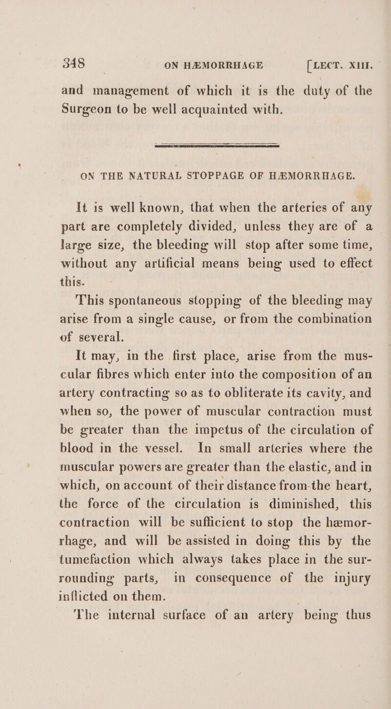 and management of which it is the duty of the Surgeon to be well acquainted with. ON THE NATURAL STOPPAGE OF HEMORRHAGE. It is well known, that when the arteries of any part are completely divided, unless they are of a large size, the bleeding will stop after some time, without any artificial means being used to effect this. This spontaneous stopping of the bleeding may arise from a single cause, or from the combination of several. It may, in the first place, arise from the mus- cular fibres which enter into the composition of an artery contracting so as to obliterate its cavity, and when so, the power of muscular contraction must be greater than the impetus of the circulation of blood in the vessel. In small arteries where the muscular powers are greater than the elastic, and in which, on account of their distance from-the heart, the force of the circulation is diminished, this contraction will be sufficient to stop the hemor- rhage, and will be assisted in doing this by the tumefaction which always takes place in the sur- rounding parts, in consequence of the injury inflicted on them. | The internal surface of an artery being thus