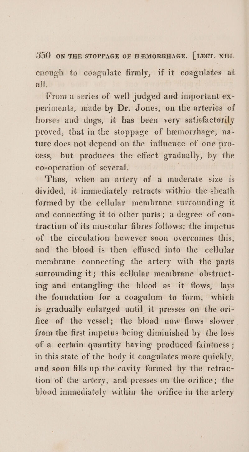 encugh to coagulate firmly, if it coagulates at all. From a series of well judged and important ex- periments, made by Dr. Jones, on the arteries of horses and dogs, it has been very satisfactorily proved, that in the stoppage of haemorrhage, na- ture does not depend on the influence of one pro- cess, but produces the effect gradually, by the co-operation of several. , Thus, when an artery of a moderate size is divided, it immediately retracts within the sheath- formed by the cellular membrane surrounding it and connecting it to other parts; a degree of con- traction of its muscular fibres follows; the impetus of the circulation however soon overcomes this, and the blood is then effused into the cellular membrane connecting the artery with the parts surrounding it; this cellular membrane obstruct- ing and entangling the blood as it flows, lays the foundation for a coagulum to form, which is gradually enlarged until it presses on the ori- fice of the vessel; the blood now flows slower from the first impetus being diminished by the loss of a certain quantity having produced faintness ; in this state of the body it coagulates more quickly, and soon fills up the cavity formed by the retrac- tion of the artery, and presses on the orifice; the blood immediately within the orifice in the artery