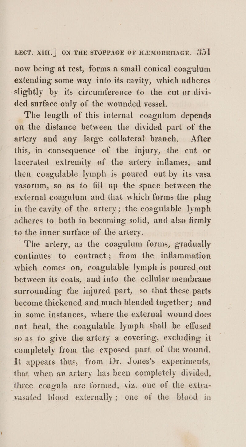 now being at rest, forms a small conical coagulum extending some way into its cavity, which adheres slightly by its circumference to the cut or divi- ded surface oualy of the wounded vessel. The length of this internal coagulum depends on the distance between the divided part of the artery and any large collateral branch. After this, in consequence of the injury, the cut or lacerated extremity of the artery inflames, and then coagulable lymph is poured out by its vasa vasorum, so as to fill up the space between the external coagulum and that which forms the plug in the cavity of the artery; the coagulable lymph adheres to both in becoming solid, and also firmly to the inner surface of the artery. ~The artery, as the coagulum forms, gradually continues to contract; from the inflammation which comes on, coagulable lymph is poured out between its coats, and into the cellular membrane surrounding the injured part, so that these parts become thickened and much blended together; and in some instances, where the external wound does not heal, the coagulable lymph shall be effused so as to give the artery a covering, excluding it completely from the exposed part of the wound. It appears thus, from Dr. Jones’s experiments, that when an artery has been completely divided, three coagula are formed, viz. one of the extra- vasated blood externally; one of the bleod in