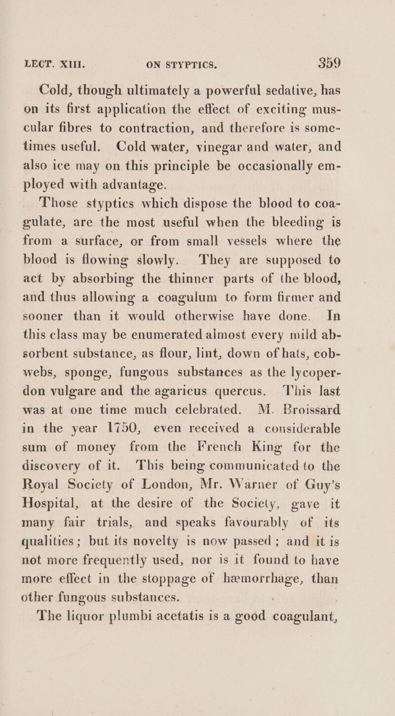 Cold, though ultimately a powerful sedative, has on its first application the effect of exciting mus- cular fibres to contraction, and therefore is some- times useful. Cold water, vinegar and water, and also ice may on this principle be occasionally em- ployed with advantage. Those styptics which dispose the blood to coa- gulate, are the most useful when the bleeding is from a surface, or from small vessels where the blood is flowing slowly. They are supposed to act by absorbing the thinner parts of the blood, and thus allowing a coagulum to form firmer and sooner than it would otherwise have done. In this class may be enumerated aimost every mild ab- sorbent substance, as flour, lint, down of hats, cob- webs, sponge, fungous substances as the lycoper- don vulgare and the agaricus quercus. his last was at one time much celebrated. M. Broissard in the year 1750, even received a considerable sum of money from the French King for the discovery of it. This being communicated to the Royal Society of London, Mr. Warner of Guy’s Hospital, at the desire of the Society, gave it many fair trials, and speaks favourably of its qualities; but its novelty is now passed ; and it is not more frequently used, nor is it found to have more effect in the stoppage of hemorrhage, than other fungous substances. | The liquor plumbi acetatis is a good coagulant,