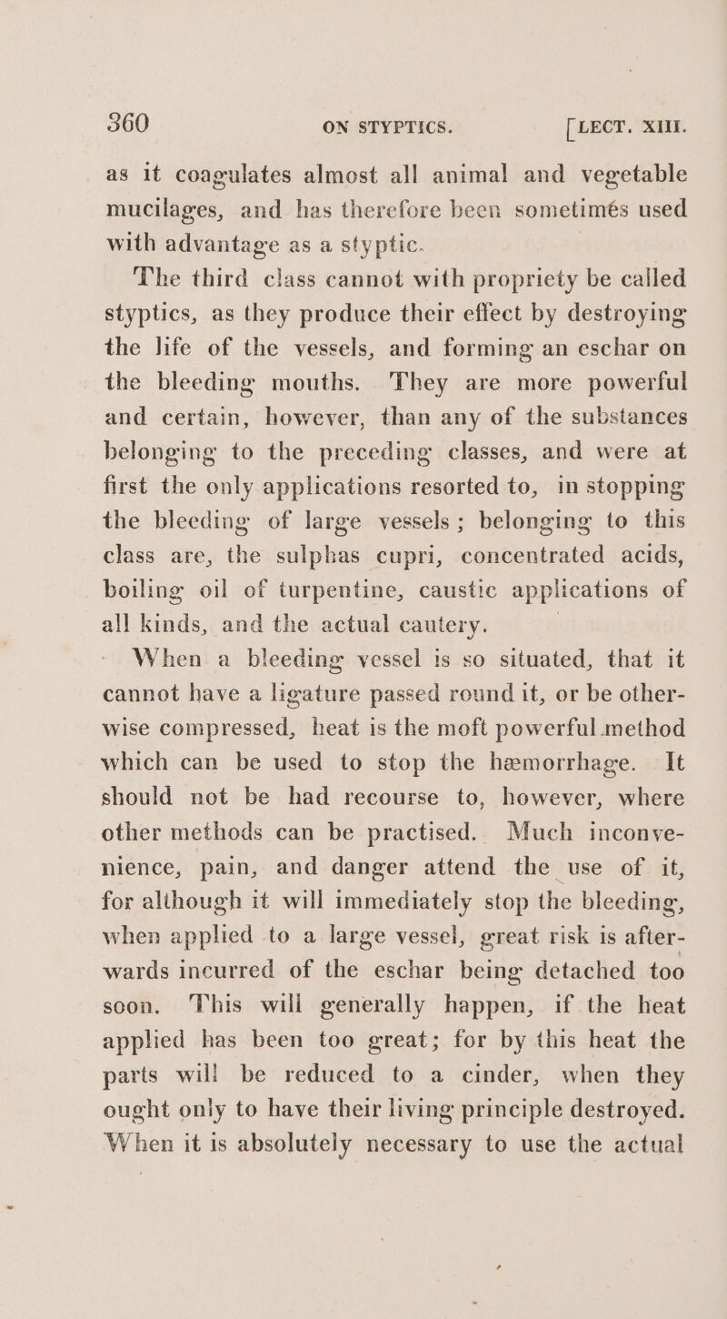 as it coagulates almost all animal and vegetable mucilages, and has therefore been sometimés used with advantage as a styptic. | The third class cannot with propriety be called styptics, as they produce their effect by destroying the life of the vessels, and forming an eschar on the bleeding mouths. They are more powerful and certain, however, than any of the substances belonging to the preceding classes, and were at first the only applications resorted to, in stopping the bleeding of large vessels ; belonging to this class are, the sulphas cupri, concentrated acids, boiling oil ef turpentine, caustic applications of all kinds, and the actual cautery. , When a bleeding vessel is so situated, that it cannot have a ligature passed round it, or be other- wise compressed, heat is the moft powerful method which can be used to stop the hemorrhage. It should not be had recourse to, however, where other methods can be practised. Much inconve- nience, pain, and danger attend the use of it, for although it will immediately stop the bleeding, when applied to a large vessel, great risk is after- wards incurred of the eschar being detached too soon. This will generally happen, if the heat applied has been too great; for by this heat the parts will be reduced to a cinder, when they ought only to have their living principle destroyed. When it is absolutely necessary to use the actual