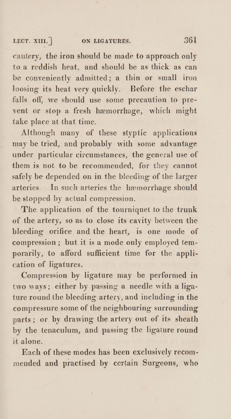 cautery, the iron should be made to approach only to a reddish heat, and should be as thick as can be conveniently admitted; a thin or small iron loosing its heat very quickly. Before the eschar falls off, we should use some precaution to pre- vent or stop a fresh hemorrhage, which might take place at that time. Although many of these styptic applications may be tried, and probably with some advantage under particular circumstances, the general use of them is not to be recommended, for they cannot safely be depended on in the bleeding of the larger arteries. In such arteries the hemorrhage should be stopped by actual compression. The application of the tourniquet to the trunk of the artery, so as to close its cavity between the bleeding orifice and the heart, is one mode of compression ; but it is a mode only employed tem- porarily, to afford sufficient time for the appli- cation of ligatures. Compression by ligature may be performed in two ways; either by passing a needle with a liga- ture round the bleeding artery, and including in the compressure some of the neighbouring surrounding parts; or by drawing the artery out of its sheath by the tenaculum, and passing the ligature round it alone. Fach of these modes has been exclusively recom- mended and practised by certain Surgeons, who