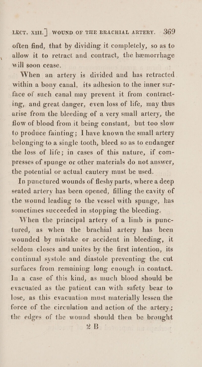 often find, that by dividing it completely, so as to allow it to retract and contract, the hemorrhage will soon cease. When an artery is divided and has retracted. within a bony canal, its adhesion to the inner sur- face of such canal may prevent it from contract- ing, and great danger, even loss of life, may thus arise from the bleeding of a very smal] artery, the flow of blood from it being constant, but too slow to produce fainting; | have known the small artery belonging to a single tooth, bleed so as to endanger the loss of life; in cases of this nature, if com- presses of spunge or other materials do not answer, the potential or actual cautery must be used. | In punctured wounds of fleshy parts, where a deep seated artery has been opened, filling the cavity of the wound leading to the vessel with spunge, has sometimes succeeded in stopping the bleeding. When the principal artery of a limb is punc- tured, as when the brachial artery has been wounded by mistake or accident in bleeding, it seldom closes and unites by the first intention, its continual systole and diastole preventing the cut surfaces from remaining long enough in contact. In a case of this kind, as mueh blood should be evacuated as the patient can with safety bear to lose, as this evacuation must materially lessen the force of the circulation and action of the artery; the edges of the wound should then be brought 2B