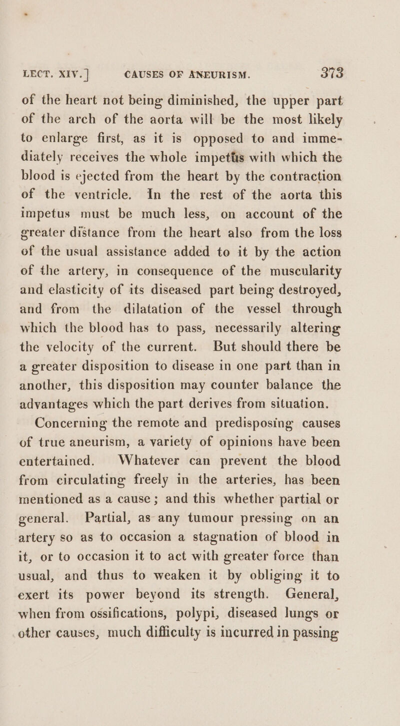 of the heart not being diminished, the upper part of the arch of the aorta will be the most likely to enlarge first, as it is opposed to and imme- diately receives the whole impetts with which the blood is ejected from the heart by the contraction of the ventricle. In the rest of the aorta this impetus must be much less, on account of the greater distance from the heart also from the loss of the usual assistance added to it by the action of the artery, in consequence of the muscularity and elasticity of its diseased part being destroyed, and from the dilatation of the vessel through which the blood has to pass, necessarily altering the velocity of the eurrent. But should there be a greater disposition to disease in one part than in another, this disposition may counter balance the advantages which the part derives from situation. Concerning the remote and predisposing causes of true aneurism, a variety of opinions have been entertained. Whatever can prevent the blood from circulating freely in the arteries, has been mentioned as a cause ; and this whether partial or general. Partial, as any tumour pressing on an artery so as to occasion a stagnation of blood in it, or to occasion it to act with greater force than usual, and thus to weaken it by obliging it to exert its power beyond its strength. General, when from ossifications, polypi, diseased lungs or other causes, much difficulty is incurred in passing