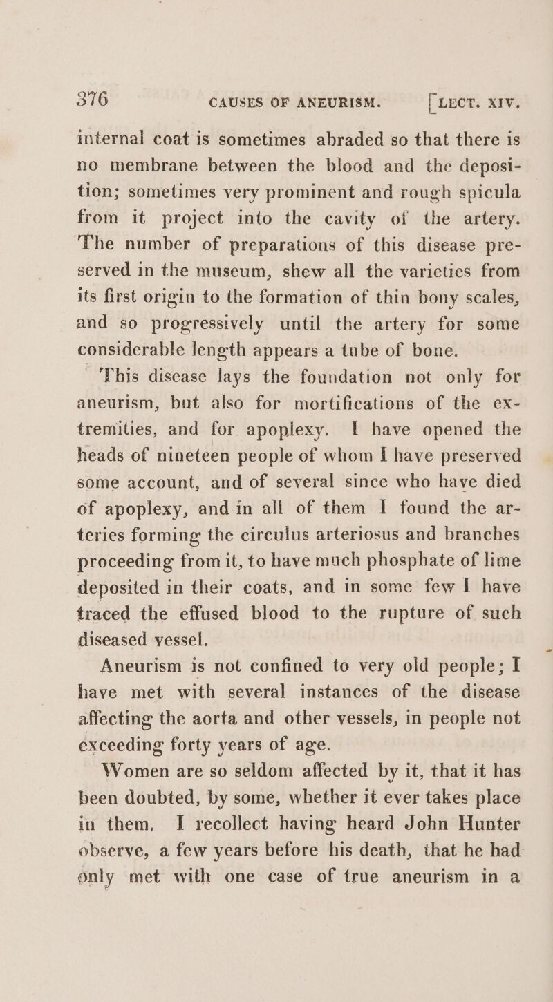 internal coat is sometimes abraded so that there is no membrane between the blood and the deposi- tion; sometimes very prominent and rough spicula from it project into the cavity of the artery. The number of preparations of this disease pre- served in the museum, shew all the varieties from its first origin to the formation of thin bony scales, and so progressively until the artery for some considerable length appears a tube of bone. This disease lays the foundation not only for aneurism, but also for mortifications of the ex- tremities, and for apoplexy. | have opened the heads of nineteen people of whom I have preserved some account, and of several since who have died of apoplexy, and in all of them I found the ar- teries forming the circulus arteriosus and branches proceeding from it, to have much phosphate of lime deposited in their coats, and in some few I have traced the effused blood to the rupture of such diseased vessel. Aneurism is not confined to very old people; I have met with several instances of the disease affecting the aorta and other vessels, in people not exceeding forty years of age. Women are so seldom affected by it, that it has been doubted, by some, whether it ever takes place in them, I recollect having heard John Hunter observe, a few years before his death, that he had only met with one case of true aneurism in a