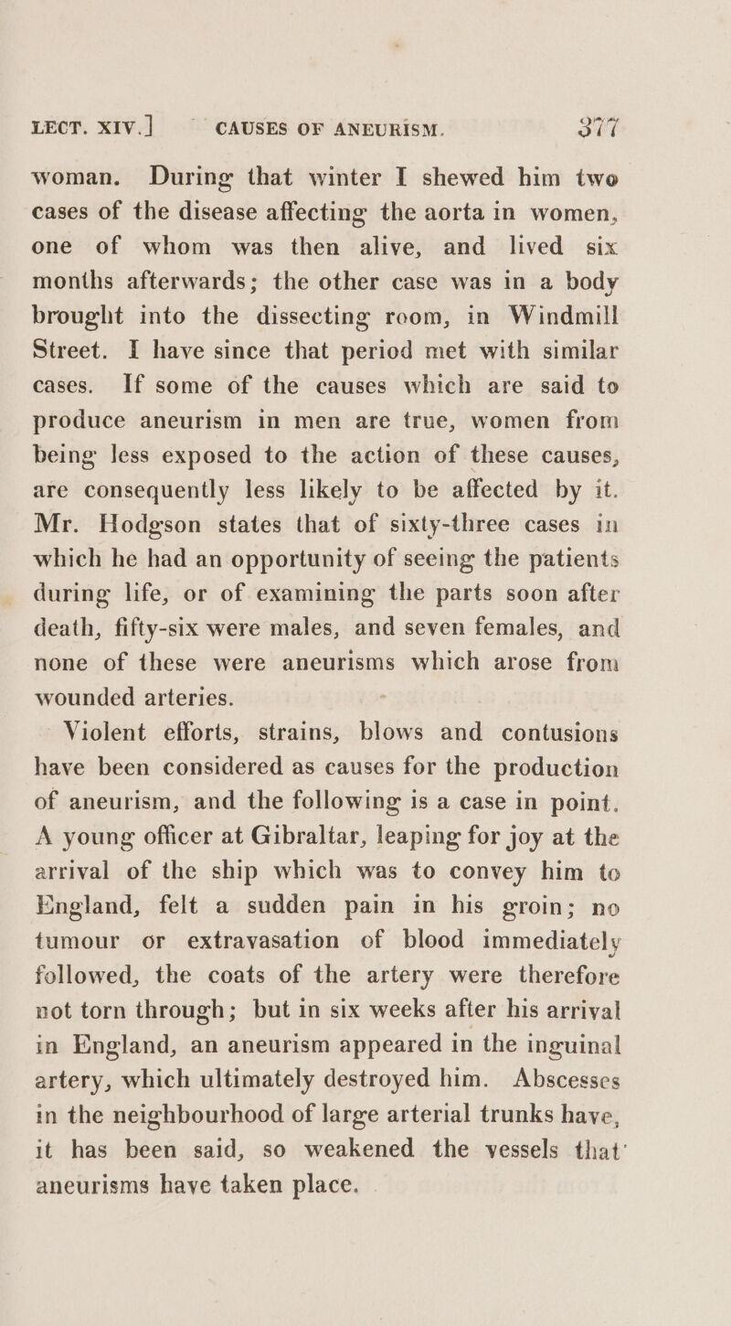 woman. During that winter I shewed him two cases of the disease affecting the aorta in women, one of whom was then alive, and lived six months afterwards; the other case was in a body brought into the dissecting room, in Windmill Street. I have since that period met with similar cases. If some of the causes which are said to produce aneurism in men are true, women from being less exposed to the action of these causes, are consequently less likely to be affected by it. Mr. Hodgson states that of sixty-three cases in which he had an opportunity of seeing the patients during life, or of examining the parts soon after death, fifty-six were males, and seven females, and none of these were aneurisms which arose from wounded arteries. Violent efforts, strains, blows and contusions have been considered as causes for the production of aneurism, and the following is a case in point. A young officer at Gibraltar, leaping for joy at the arrival of the ship which was to convey him to England, felt a sudden pain in his groin; no tumour or extravasation of blood immediately followed, the coats of the artery were therefore not torn through; but in six weeks after his arriyal in England, an aneurism appeared in the inguinal artery, which ultimately destroyed him. Abscesses in the neighbourhood of large arterial trunks have, it has been said, so weakened the vessels that’ aneurisms have taken place.