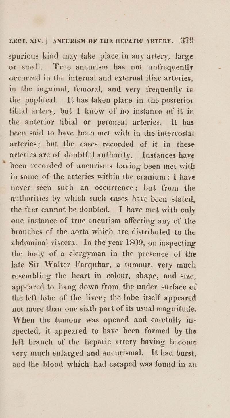 spurious kind may take place in any artery, large or small. ‘True aneurism has not unfrequently occurred in the internal and external iliac arteries, in the inguinal, femoral, and very frequently in the popliteal. It has taken place in the posterior tibial artery, but I know of no instance of it in the anterior tibial or peroneal arteries. It has been said to have been met with in the intercostal arteries; but the cases recorded of it in these arteries are of doubtful authority. Instances have ' been recorded of aneurisms having been met with in some of the arteries within the cranium: I have never seen such an occurrence; but from the authorities by which such cases have been stated, the fact cannot be doubted. I have met with only one instance of true aneurism affecting any of the branches of the aorta which are distributed to the abdominal viscera. In the year 1809, on inspecting the body of a clergyman in the presence of the late Sir Walter Farquhar, a tumour, very much resembling the heart in colour, shape, and size, appeared to hang down from the under surface of. the left lobe of the liver; the lobe itself appeared not more than one sixth part of its usual magnitude. When the tumour was opened and carefully in- spected, it appeared to have been formed by the left branch of the hepatic artery having become very much enlarged and aneurismal. It had burst, and the blood which had escaped was found in an